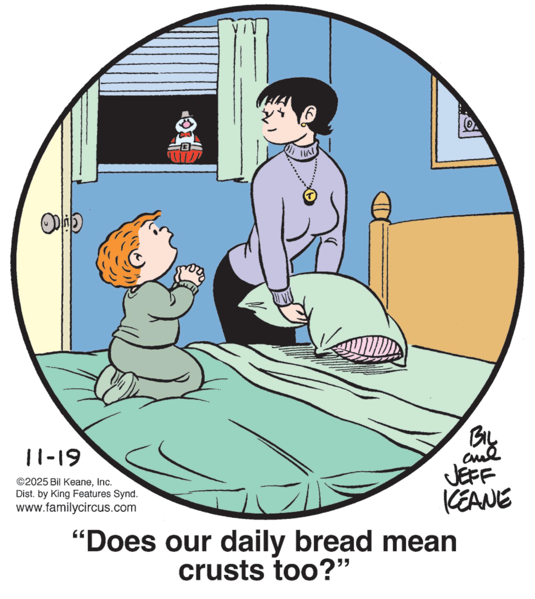 Animated cartoon OCR: HIN BIL JEFF KCEANE 11-19 ©2025 Bil KeaneInc. Dist. by King Features Synd. www.familycircus.com "Does our daily bread mean crusts too?" HIN BIL JEFF KCEANE 11-19 © 2025 Bil KeaneInc. Dist . by King Features Synd . www.familycircus.com " Does our daily bread mean crusts too ? "