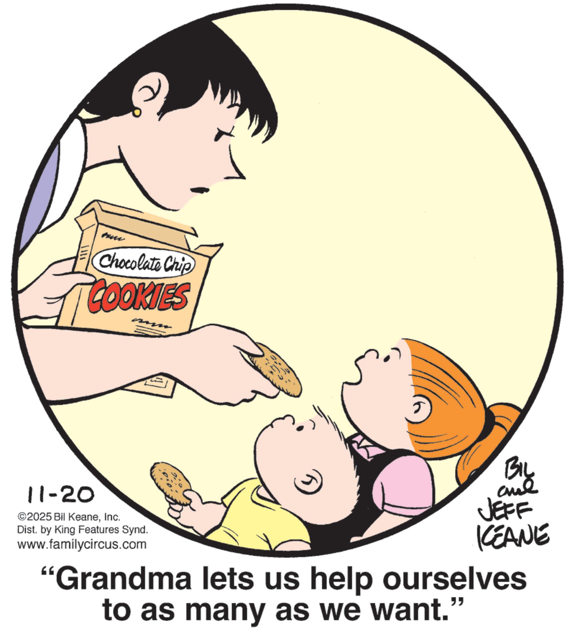 Fiction OCR: 11-20 1111 Chocolate Chip COOKIES ©2025 Bil KeaneInc. Dist. by King Features Synd. www.familycircus.com BIL JEFF KCEANE "Grandma lets us help ourselves to as many as we want." 11-20 1111 Chocolate Chip COOKIES © 2025 Bil KeaneInc. Dist . by King Features Synd . www.familycircus.com BIL JEFF KCEANE " Grandma lets us help ourselves to as many as we want . "