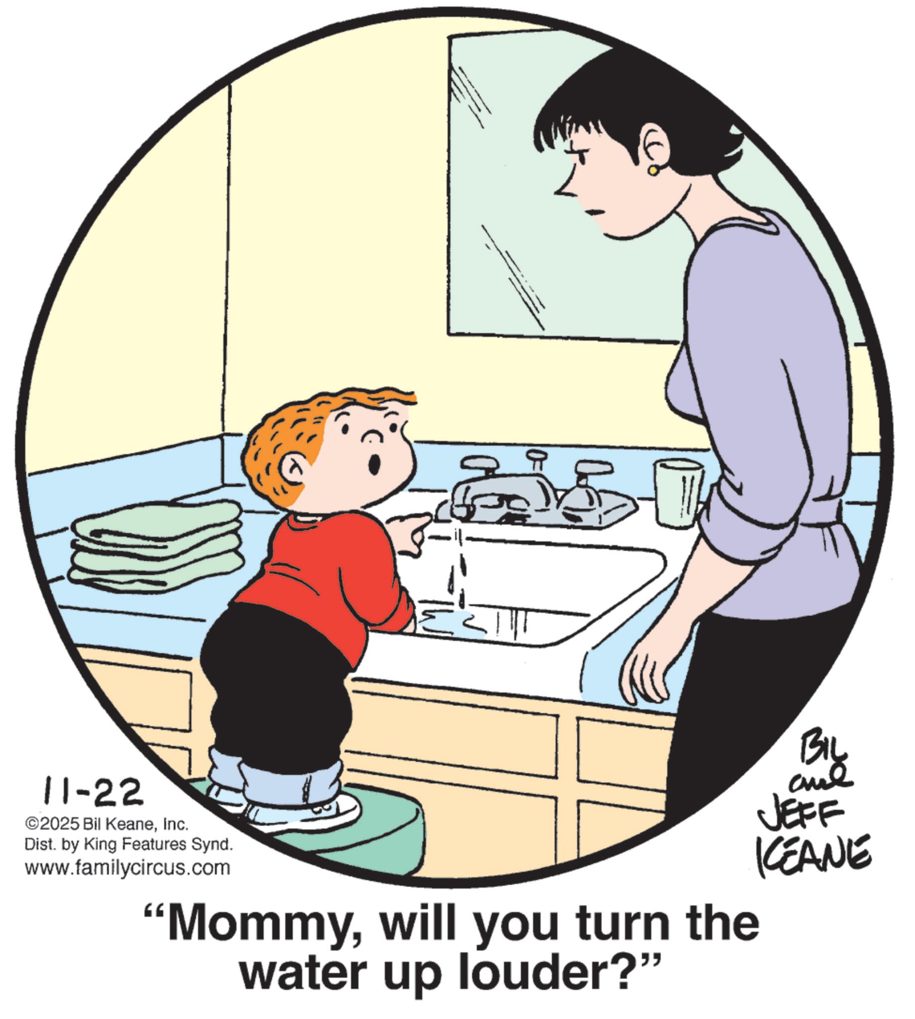 Line art OCR: 11-22 ©2025 Bil KeaneInc. Dist. by King Features Synd. www.familycircus.com ?? "Mommywill you turn the water up louder?" BIL and JEFF KCEANE 11-22 © 2025 Bil KeaneInc. Dist . by King Features Synd . www.familycircus.com ?? " Mommywill you turn the water up louder ? " BIL and JEFF KCEANE