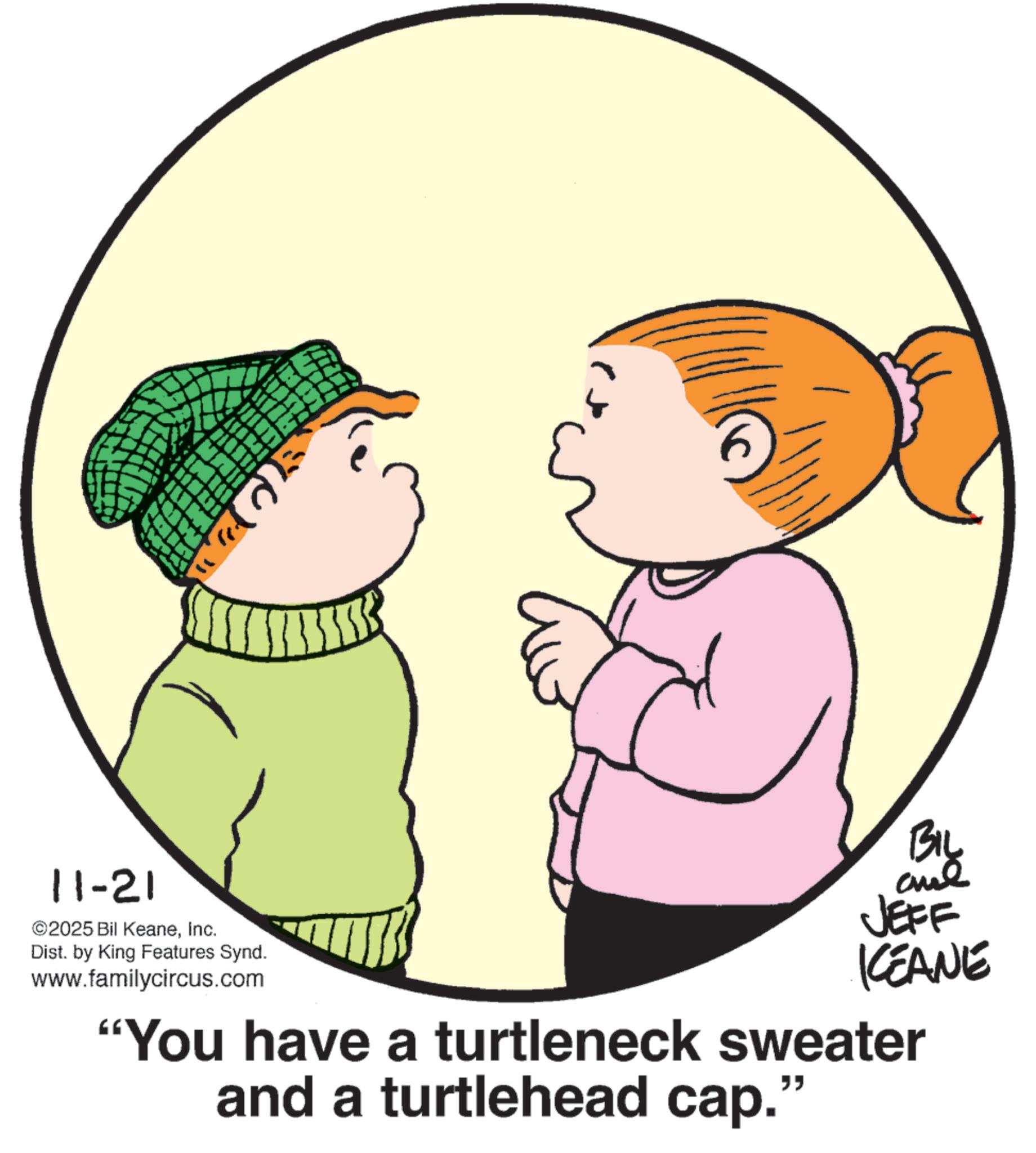 Child OCR: " 11-21 ©2025 Bil KeaneInc. Dist. by King Features Synd. www.familycircus.com BIL JEFF KCEANE "You have a turtleneck sweater and a turtlehead cap.' " " 11-21 © 2025 Bil KeaneInc. Dist . by King Features Synd . www.familycircus.com BIL JEFF KCEANE " You have a turtleneck sweater and a turtlehead cap . ' "