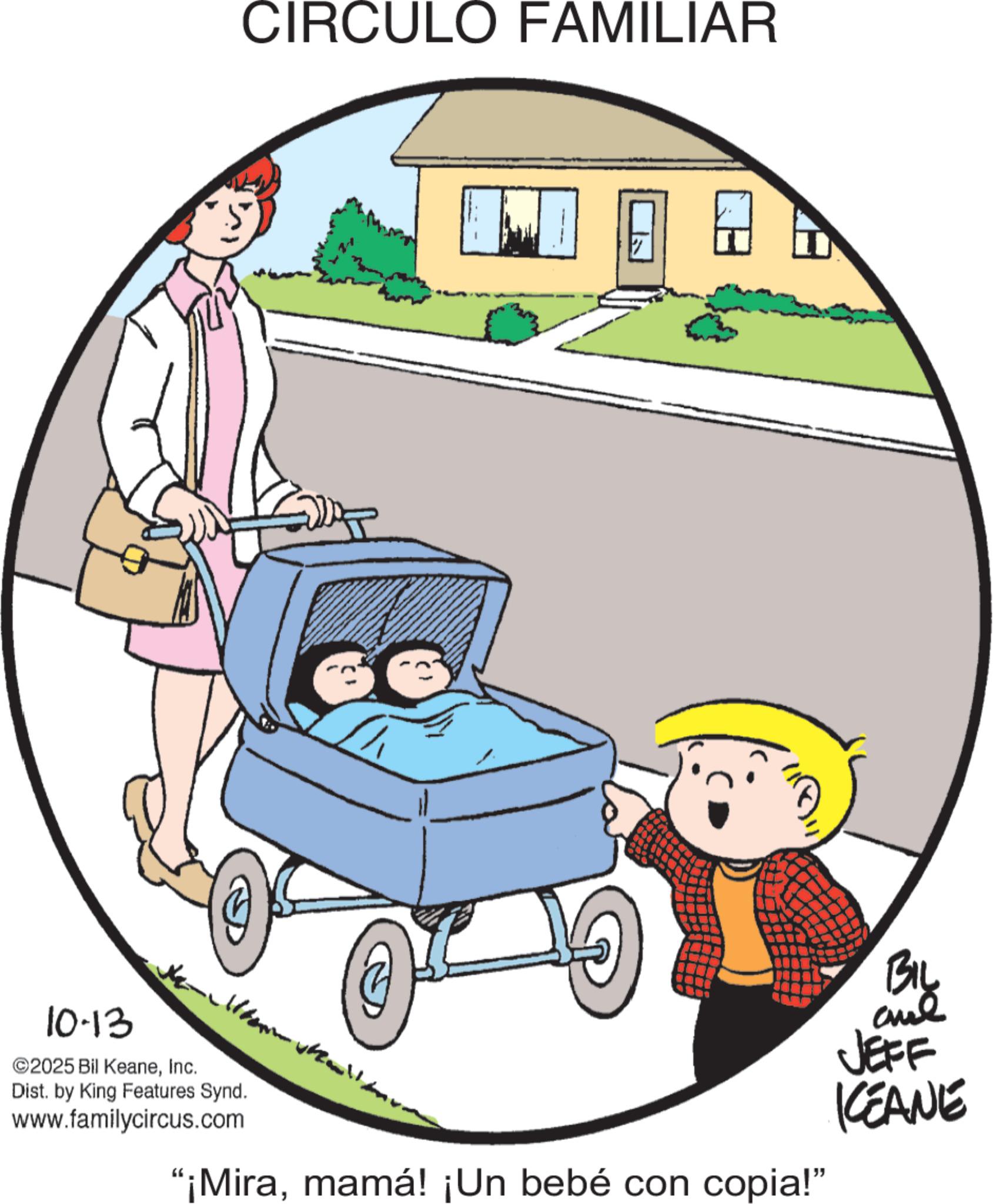 Animation OCR: 10.13 ©2025 Bil KeaneInc. Dist. by King Features Synd. www.familycircus.com CIRCULO FAMILIAR 17 “¡Miramamá! ¡Un bebé con copia!" BIL and JEFF KCEANE 10.13 © 2025 Bil KeaneInc. Dist . by King Features Synd . www.familycircus.com CIRCULO FAMILIAR 17 “ ¡ Miramamá ! ¡ Un bebé con copia ! " BIL and JEFF KCEANE