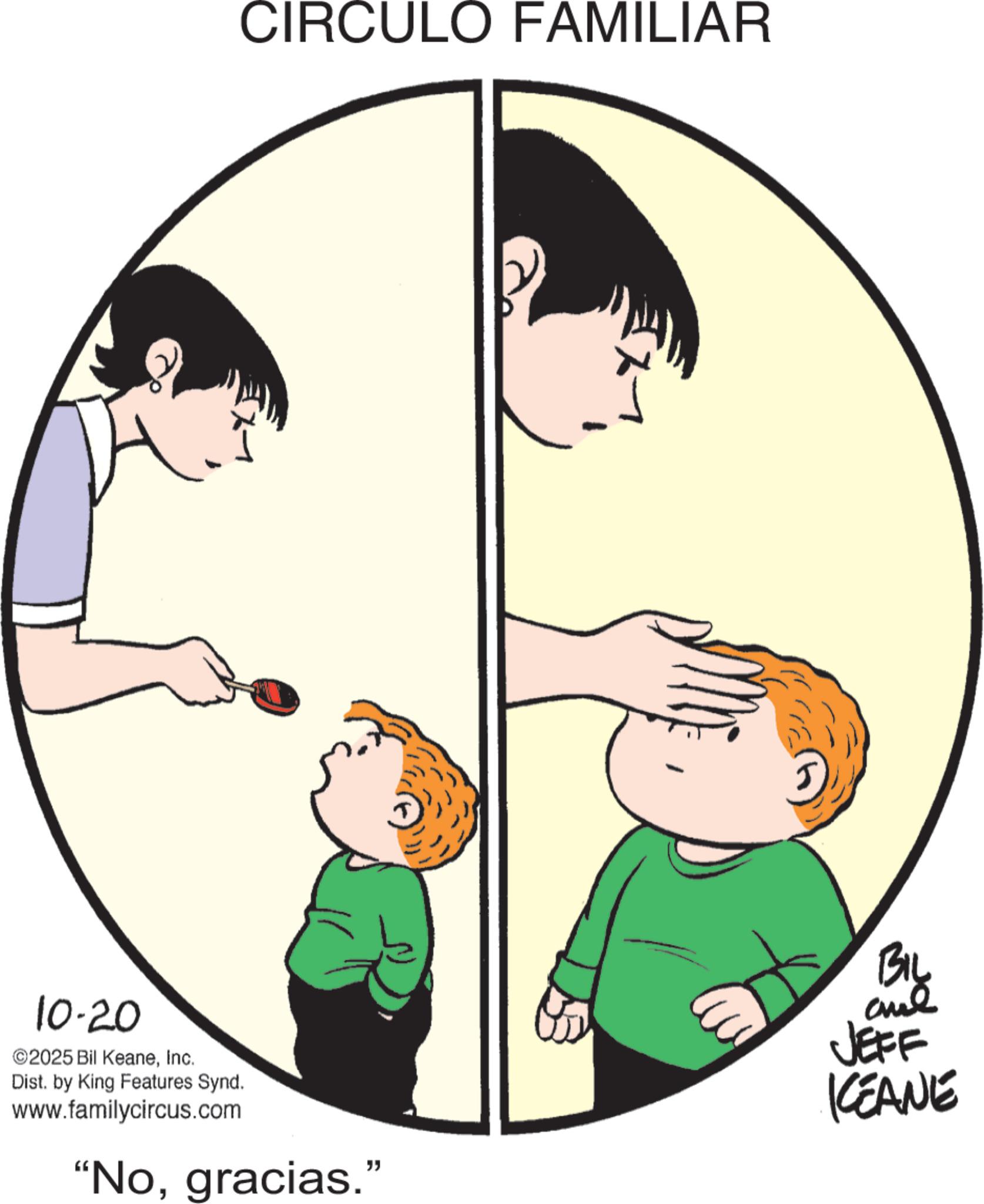 Animated cartoon OCR: 10-20 ©2025 Bil KeaneInc. Dist. by King Features Synd. CIRCULO FAMILIAR www.familycircus.com "Nogracias." BIL JEFF KEANE 10-20 © 2025 Bil KeaneInc. Dist . by King Features Synd . CIRCULO FAMILIAR www.familycircus.com " Nogracias . " BIL JEFF KEANE