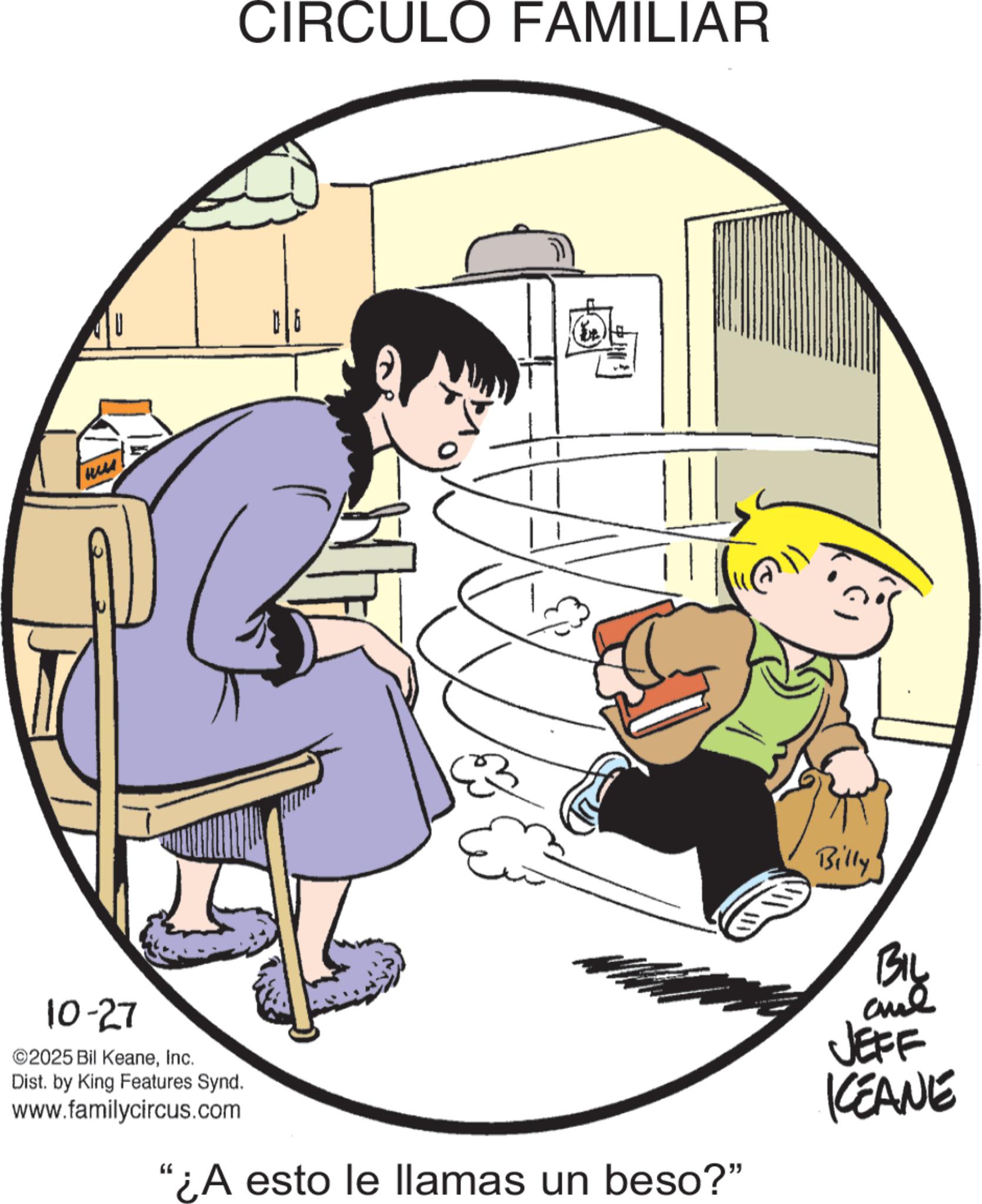 Publication OCR: ?? CIRCULO FAMILIAR 10-27 ©2025 Bil KeaneInc. Dist. by King Features Synd. www.familycircus.com "¿A esto le llamas un beso?" Billy' BIL and JEFF KEANE ?? CIRCULO FAMILIAR 10-27 © 2025 Bil KeaneInc. Dist . by King Features Synd . www.familycircus.com " ¿ A esto le llamas un beso ? " Billy ' BIL and JEFF KEANE
