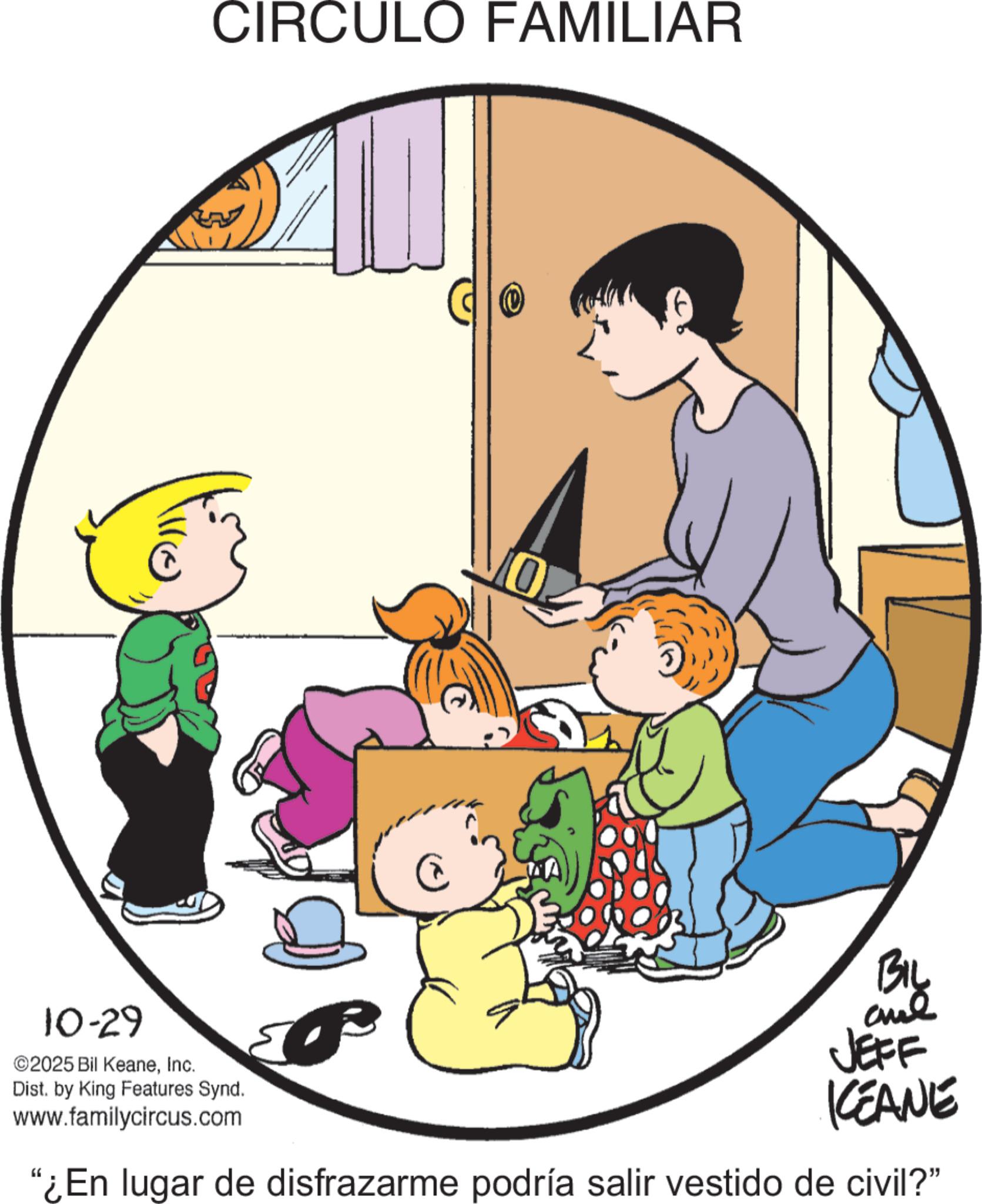 Happiness OCR: CIRCULO FAMILIAR (0) 10 10-29 ©2025 Bil KeaneInc. Dist. by King Features Synd. www.familycircus.com BIL JEFF KCEANE "¿En lugar de disfrazarme podría salir vestido de civil?” CIRCULO FAMILIAR ( 0 ) 10 10-29 © 2025 Bil KeaneInc. Dist . by King Features Synd . www.familycircus.com BIL JEFF KCEANE " ¿ En lugar de disfrazarme podría salir vestido de civil ? ”