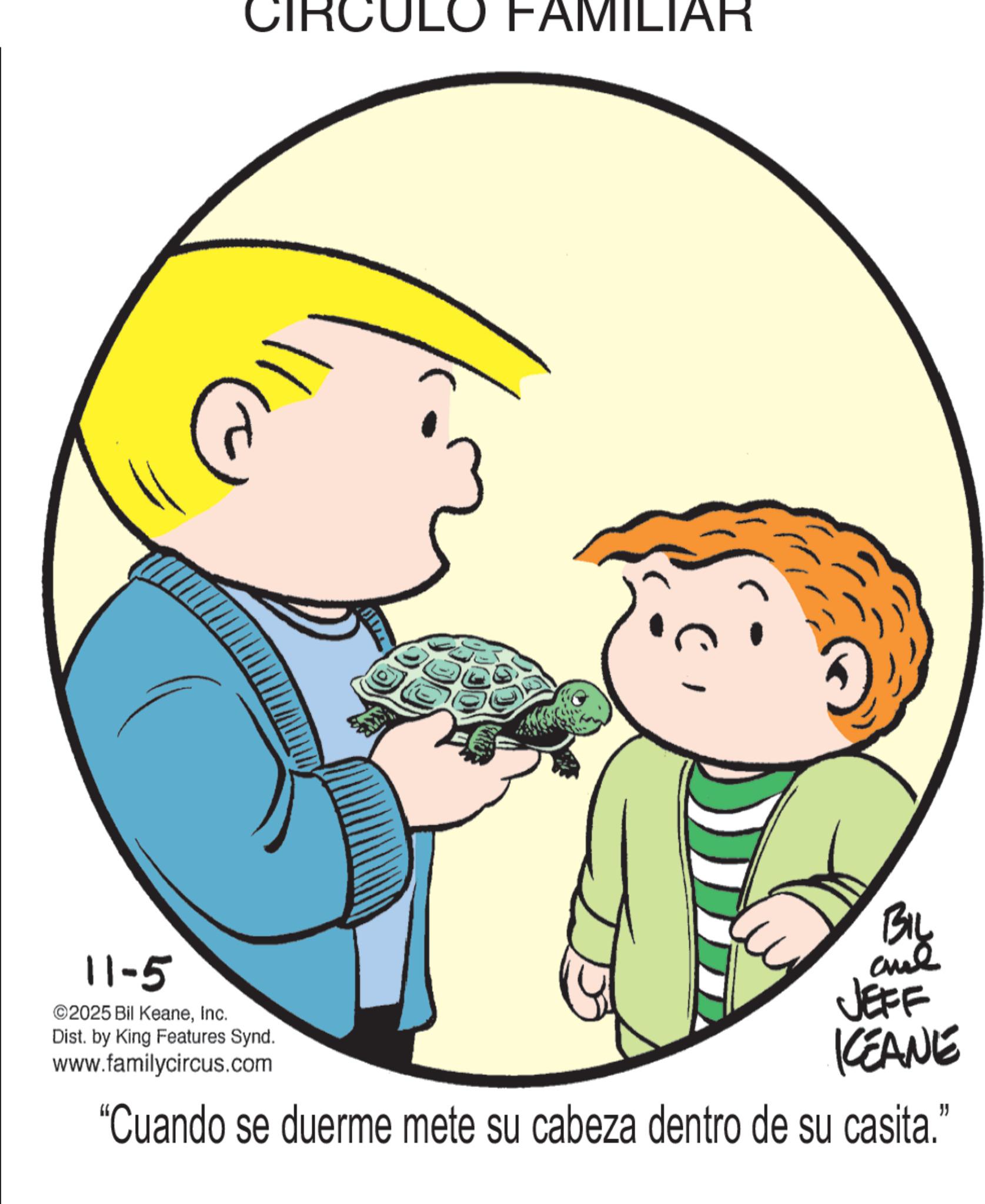 Fiction OCR: 11-5 ©2025 Bil KeaneInc. Dist. by King Features Synd. www.familycircus.com CIRCULO FAMILIAR BIL and JEFF CEANE "Cuando se duerme mete su cabeza dentro de su casita." 11-5 © 2025 Bil KeaneInc. Dist . by King Features Synd . www.familycircus.com CIRCULO FAMILIAR BIL and JEFF CEANE " Cuando se duerme mete su cabeza dentro de su casita . "