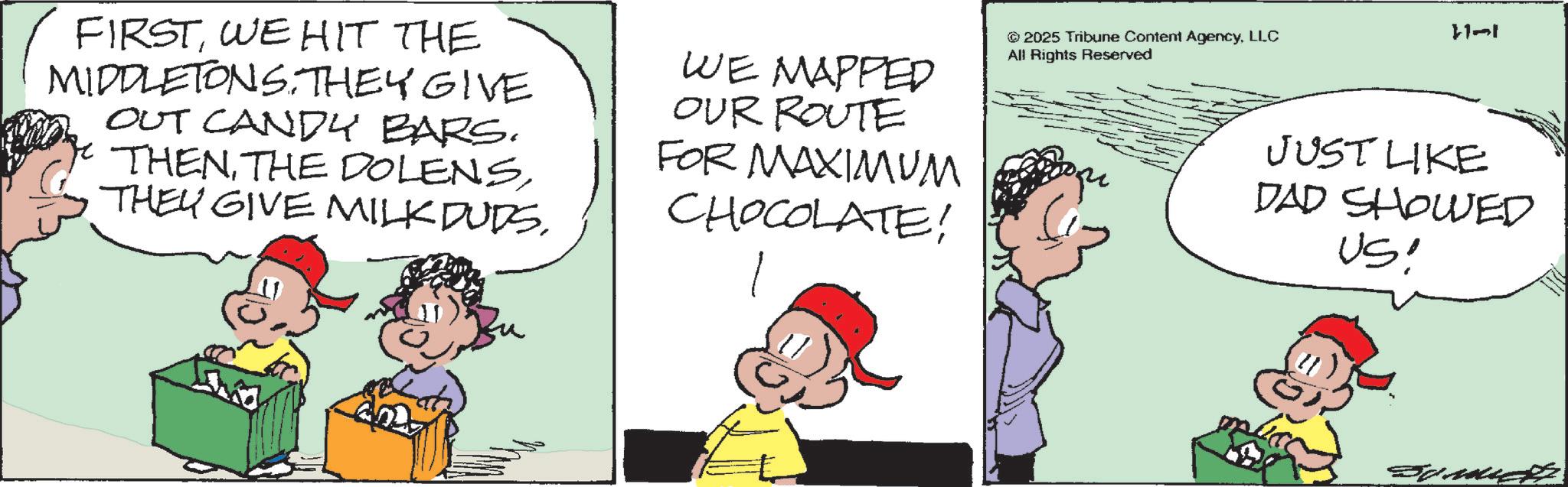 Animation OCR: FIRSTWE HIT THE MIDDLETONS. THEY GIVE OUT CANDY BARS. THENWE MAPPED OUR ROUTE FOR MAXIMUM CHOCOLATE! ©2025 Tribune Content AgencyLLC All Rights Reserved 11-1 JUST LIKE DAD SHOWED US! FIRSTWE HIT THE MIDDLETONS . THEY GIVE OUT CANDY BARS . THENTHE DOLENSTHEY GIVE MILK DUDSWE MAPPED OUR ROUTE FOR MAXIMUM CHOCOLATE ! © 2025 Tribune Content AgencyLLC All Rights Reserved 11-1 JUST LIKE DAD SHOWED US !