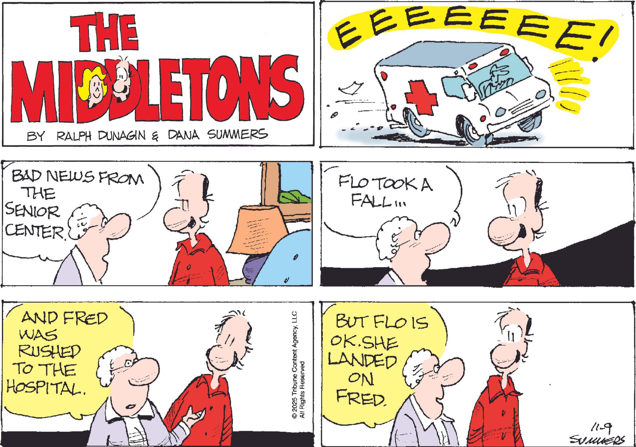 Comic book OCR: THE MIDELETONS BY RALPH DUNAGIN & DANA SUMMERS BAD NEWS FROM THE SENIOR CENTER EEEEEEE! FLO TOOK A FALL.. AND FRED WAS RUSHED TO THE HOSPITAL. © 2025 Tribune Content AgencyLLC All Rights Reserved BUT FLOIS OK.SHE LANDED ON FRED. 11-9 SUMMERS THE MIDELETONS BY RALPH DUNAGIN & DANA SUMMERS BAD NEWS FROM THE SENIOR CENTER EEEEEEE ! FLO TOOK A FALL .. AND FRED WAS RUSHED TO THE HOSPITAL . © 2025 Tribune Content AgencyLLC All Rights Reserved BUT FLOIS OK.SHE LANDED ON FRED . 11-9 SUMMERS