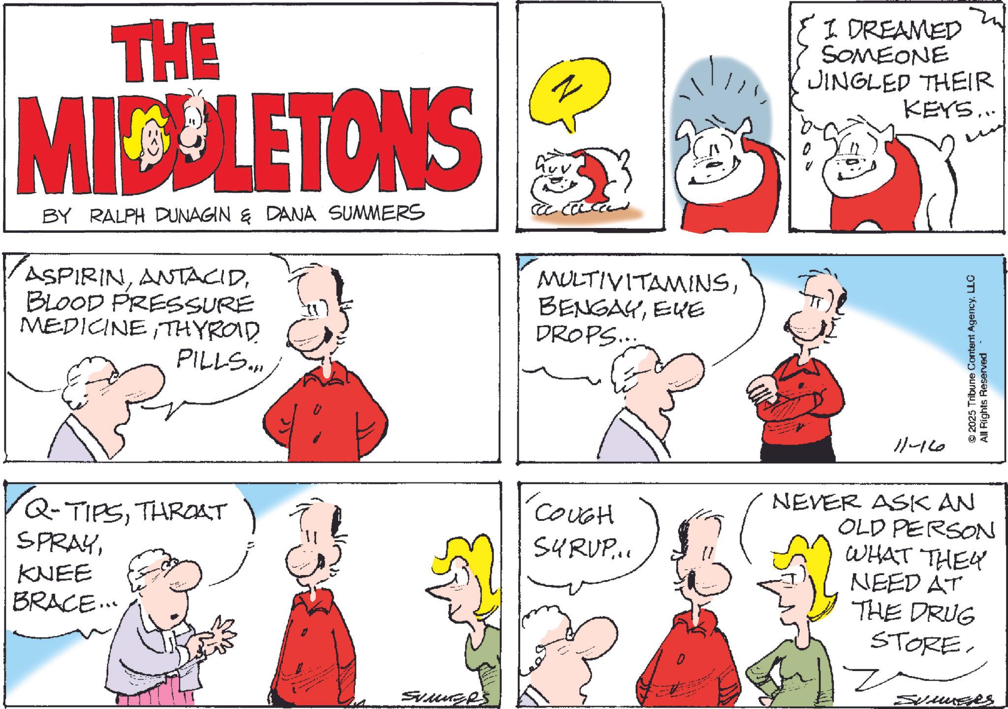 Publication OCR: THE MIDLETONS BY RALPH DUNAGIN & DANA SUMMERS ASPIRINBLOOD PRESSURE MEDICINETHYROID PILLS... z I DREAMED SOMEONE JINGLED THEIR KEYS... MULTIVITAMINSEYE DROPS... Q-TIPSTHROAT 'COUGH SYRUP... SPRAYKNEE BRACE... Svinge's 11-16 2025 Tribune Content AgencyLLC All Rights Reserved NEVER ASK AN OLD PERSON WHAT THEY NEED AT THE DRUG STORE. SummerS THE MIDLETONS BY RALPH DUNAGIN & DANA SUMMERS ASPIRINBLOOD PRESSURE MEDICINETHYROID PILLS ... z I DREAMED SOMEONE JINGLED THEIR KEYS ... MULTIVITAMINSEYE DROPS ... Q - TIPSTHROAT ' COUGH SYRUP ... SPRAYKNEE BRACE ... Svinge's 11-16 2025 Tribune Content AgencyLLC All Rights Reserved NEVER ASK AN OLD PERSON WHAT THEY NEED AT THE DRUG STORE . SummerS