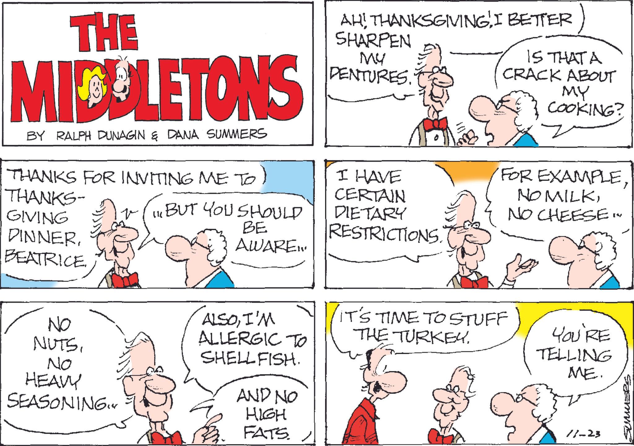 Fiction OCR: THE MIDELETONS BY RALPH DUNAGIN & DANA SUMMERS THANKS FOR INVITING ME TO) THANKS- GIVING DINNERBEATRICE. AH! THANKSGIVINGI BETTER SHARPEN MY DENTURES. IS THAT A CRACK ABOUT MY COOKING? I HAVE CERTAIN IBUT YOU SHOULD DIETARY BE RESTRICTIONS. AWARE... NO NUTSNo HEAVY SEASONING.Y ALSOI'M ALLERGIC TO SHELLFISH. AND NO HIGH FATS. IT'S TIME TO STUFF THE TURKEY. FOR EXAMPLENO CHEESE [? YOU'RE TELLING ME. 11-23 SUMMERS THE MIDELETONS BY RALPH DUNAGIN & DANA SUMMERS THANKS FOR INVITING ME TO ) THANKS- GIVING DINNERBEATRICE . AH ! THANKSGIVINGI BETTER SHARPEN MY DENTURES . IS THAT A CRACK ABOUT MY COOKING ? I HAVE CERTAIN IBUT YOU SHOULD DIETARY BE RESTRICTIONS . AWARE ... NO NUTSNo HEAVY SEASONING.Y ALSOI'M ALLERGIC TO SHELLFISH . AND NO HIGH FATS . IT'S TIME TO STUFF THE TURKEY . FOR EXAMPLENO MILKNO CHEESE [ ? YOU'RE TELLING ME . 11-23 SUMMERS