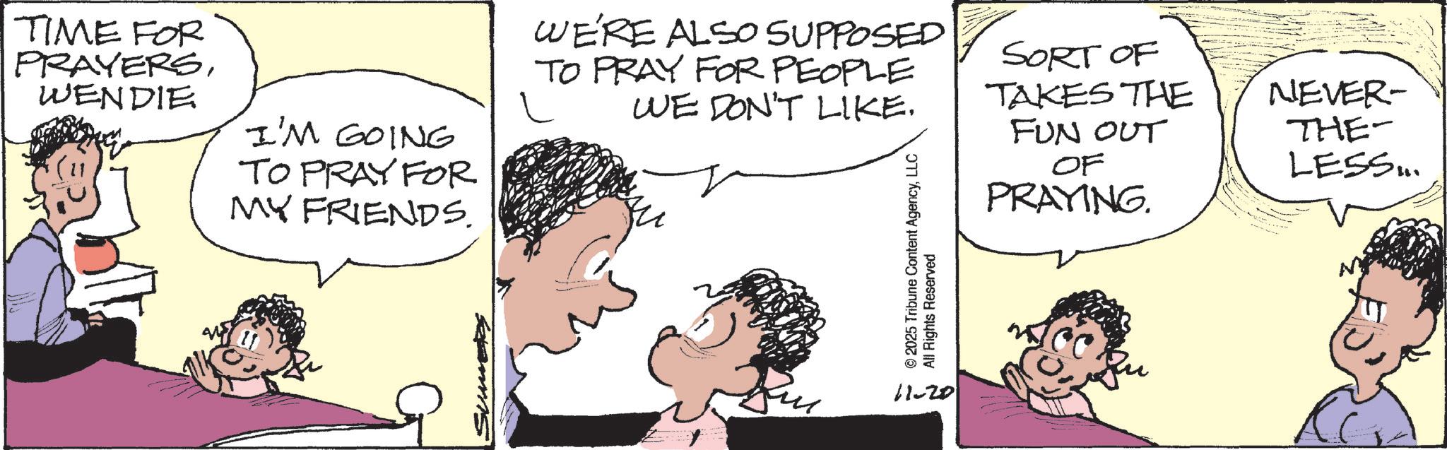 Gesture OCR: TIME FOR PRAYERSWENDIE I'M GOING TO PRAY FOR MY FRIENDS. WE'RE ALSO SUPPOSED TO PRAY FOR PEOPLE WE DON'T LIKE. © 2025 Tribune Content AgencyLLC All Rights Reserved SORT OF TAKES THE FUN OUT OF PRAYING. 11-20 NEVER- THE- LESS... TIME FOR PRAYERSWENDIE I'M GOING TO PRAY FOR MY FRIENDS . WE'RE ALSO SUPPOSED TO PRAY FOR PEOPLE WE DON'T LIKE . © 2025 Tribune Content AgencyLLC All Rights Reserved SORT OF TAKES THE FUN OUT OF PRAYING . 11-20 NEVER- THE- LESS ...
