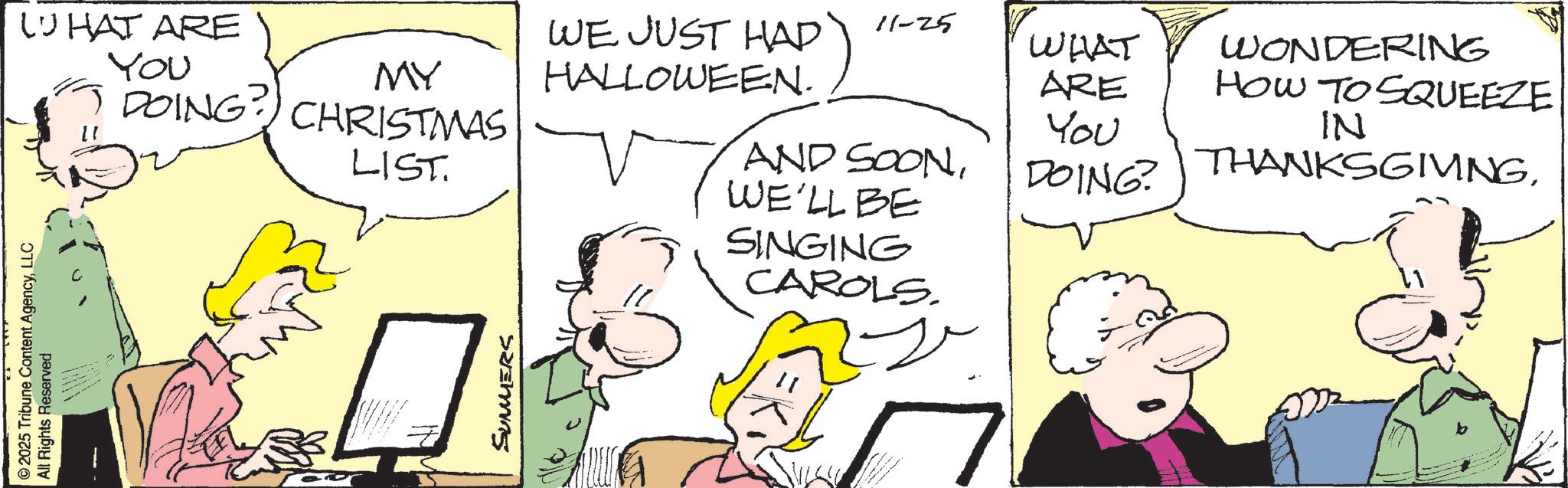 Comic book OCR: ©2025 Tribune Content AgencyLLC All Rights Reserved WHAT ARE YOU MY DOING? CHRISTMAS LIST. SUMMERS WE JUST HAD 11-25 HALLOWEEN. WHAT ARE WONDERING HOW TO SQUEEZE You AND SOONDOING? IN THANKSGIVINGWE'LL BE SINGING CAROLS. © 2025 Tribune Content AgencyLLC All Rights Reserved WHAT ARE YOU MY DOING ? CHRISTMAS LIST . SUMMERS WE JUST HAD 11-25 HALLOWEEN . WHAT ARE WONDERING HOW TO SQUEEZE You AND SOONDOING ? IN THANKSGIVINGWE'LL BE SINGING CAROLS .