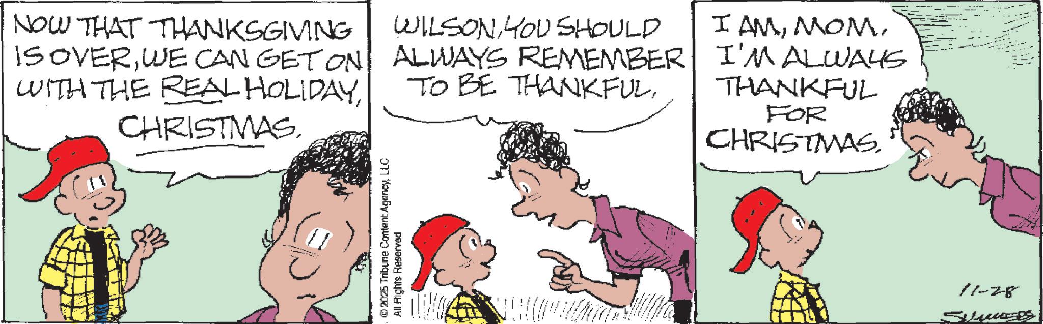 Animated cartoon OCR: NOW THAT THANKSGIVING IS OVERWE CAN GET ON WITH THE REAL HOLIDAYCHRISTMAS. WILSONYOU SHOULD ALWAYS REMEMBER TO BE THANKFULI'M ALWAYS THANKFUL FOR CHRISTMAS. © 2025 Tribune Content AgencyLLC All Rights Reserved 11-28 Suus NOW THAT THANKSGIVING IS OVERWE CAN GET ON WITH THE REAL HOLIDAYCHRISTMAS . WILSONYOU SHOULD ALWAYS REMEMBER TO BE THANKFULI AMI'M ALWAYS THANKFUL FOR CHRISTMAS . © 2025 Tribune Content AgencyLLC All Rights Reserved 11-28 Suus
