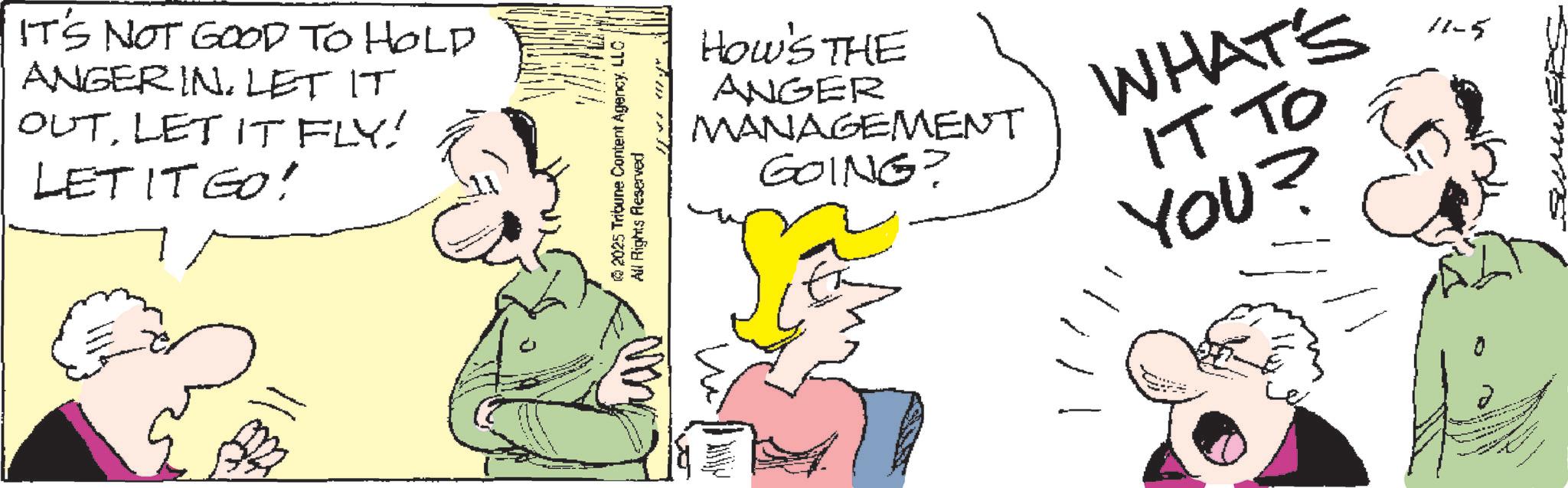 Pleased OCR: IT'S NOT GOOD TO HOLD ANGER INLET IT OUTLET IT FLY! LET IT GO! ran. ©2025 Tribune Content AgencyLLC All Rights Reserved HOW'S THE ANGER MANAGEMENT GOING? WHAT'S IT TO YOU? 11-5 IT'S NOT GOOD TO HOLD ANGER INLET IT OUTLET IT FLY ! LET IT GO ! ran . © 2025 Tribune Content AgencyLLC All Rights Reserved HOW'S THE ANGER MANAGEMENT GOING ? WHAT'S IT TO YOU ? 11-5