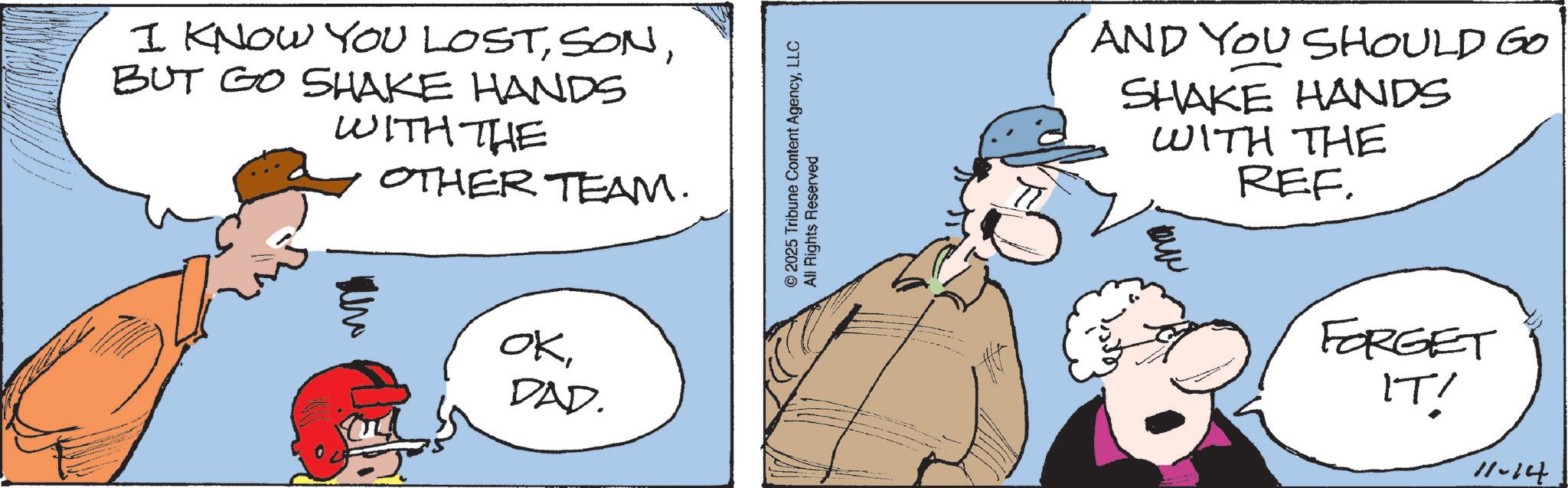 Animated cartoon OCR: I KNOW YOU LOSTBUT GO SHAKE HANDS WITH THE OTHER TEAM. OKDAD. © 2025 Tribune Content AgencyLLC All Rights Reserved AND YOU SHOULD GO SHAKE HANDS WITH THE REF. Ma FORGET IT! 11-14 I KNOW YOU LOSTBUT GO SHAKE HANDS WITH THE OTHER TEAM . OKDAD . © 2025 Tribune Content AgencyLLC All Rights Reserved AND YOU SHOULD GO SHAKE HANDS WITH THE REF . Ma FORGET IT ! 11-14