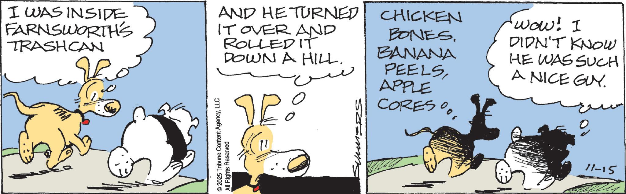 Fictional character OCR: I WAS INSIDE FARNSWORTH'S TRASHCAN AND HE TURNED CHICKEN IT OVER AND ROLLED IT DOWN A HILL. ?? BONES. BANANA PEELSAPPLE CORES% © 2025 Tribune Content AgencyLLC All Rights Reserved SUMMERS wow! I DIDN'T KNOW HE WAS SUCH A NICE GUY. 11-15 I WAS INSIDE FARNSWORTH'S TRASHCAN AND HE TURNED CHICKEN IT OVER AND ROLLED IT DOWN A HILL . ?? BONES . BANANA PEELSAPPLE CORES % © 2025 Tribune Content AgencyLLC All Rights Reserved SUMMERS wow ! I DIDN'T KNOW HE WAS SUCH A NICE GUY . 11-15