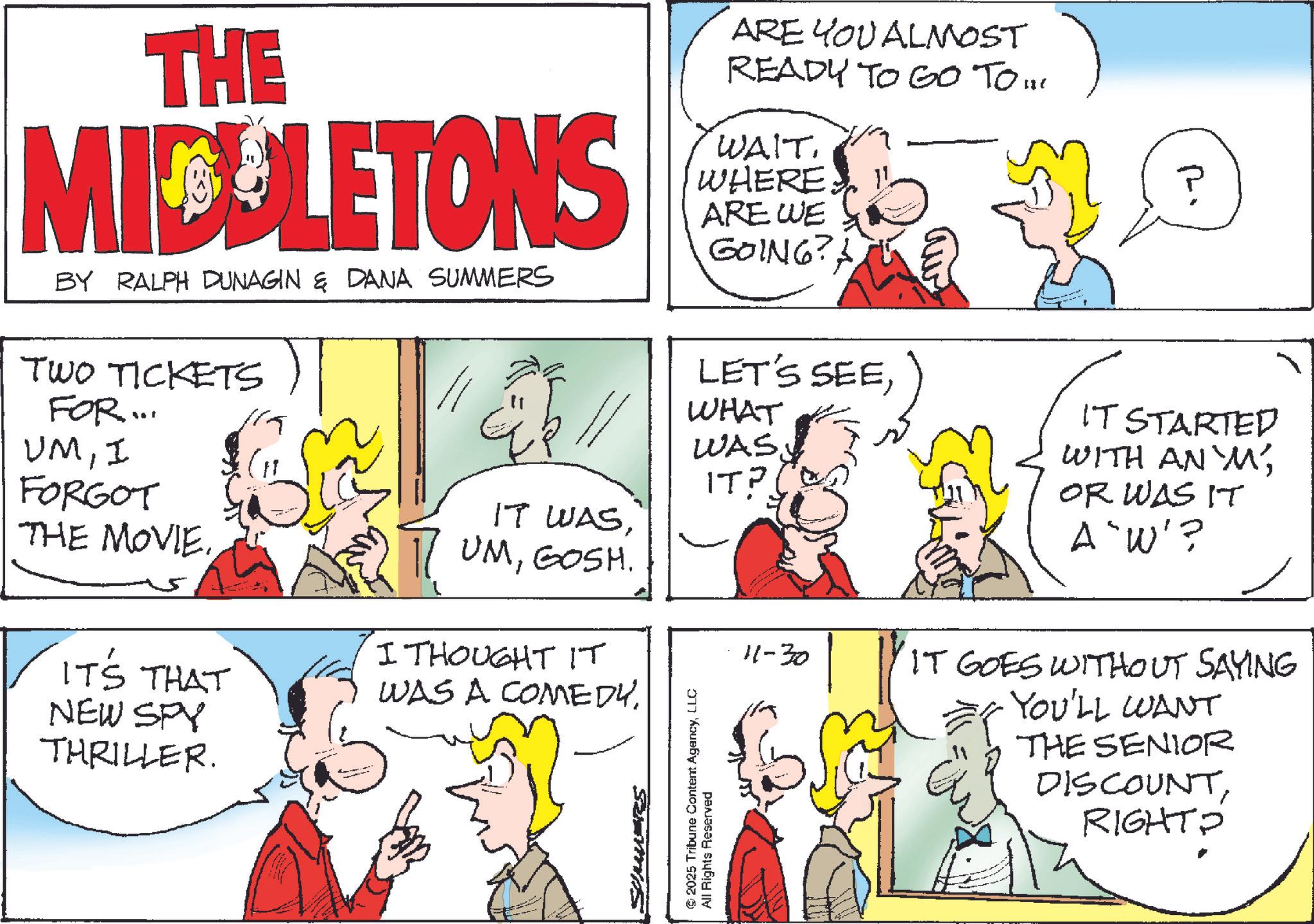 Comic book OCR: THE MICELETONS BY RALPH DUNAGIN & DANA SUMMERS TWO TICKETS FOR... UMI ARE YOU ALMOST READY TO GO TO !! WAIT WHERE. ARE WE GOING? 14 LET'S SEEWHAT WASIT? FORGOT THE MOVIE. IT'S THAT NEW SPY THRILLER. IT WASGOSH. I THOUGHT IT WAS A COMEDYSUMMAS 2025 Tribune Content AgencyLLC All Rights Reserved 11-30 P IT STARTED WITH AN 'M'OR WAS IT A'W'? IT GOES WITHOUT SAYING YOU'LL WANT THE SENIOR DISCOUNTRIGHTO THE MICELETONS BY RALPH DUNAGIN & DANA SUMMERS TWO TICKETS FOR ... UMI ARE YOU ALMOST READY TO GO TO !! WAIT WHERE . ARE WE GOING ? 14 LET'S SEEWHAT WASIT ? FORGOT THE MOVIE . IT'S THAT NEW SPY THRILLER . IT WASGOSH . I THOUGHT IT WAS A COMEDYSUMMAS 2025 Tribune Content AgencyLLC All Rights Reserved 11-30 P IT STARTED WITH AN ' M 'OR WAS IT A'W ' ? IT GOES WITHOUT SAYING YOU'LL WANT THE SENIOR DISCOUNT