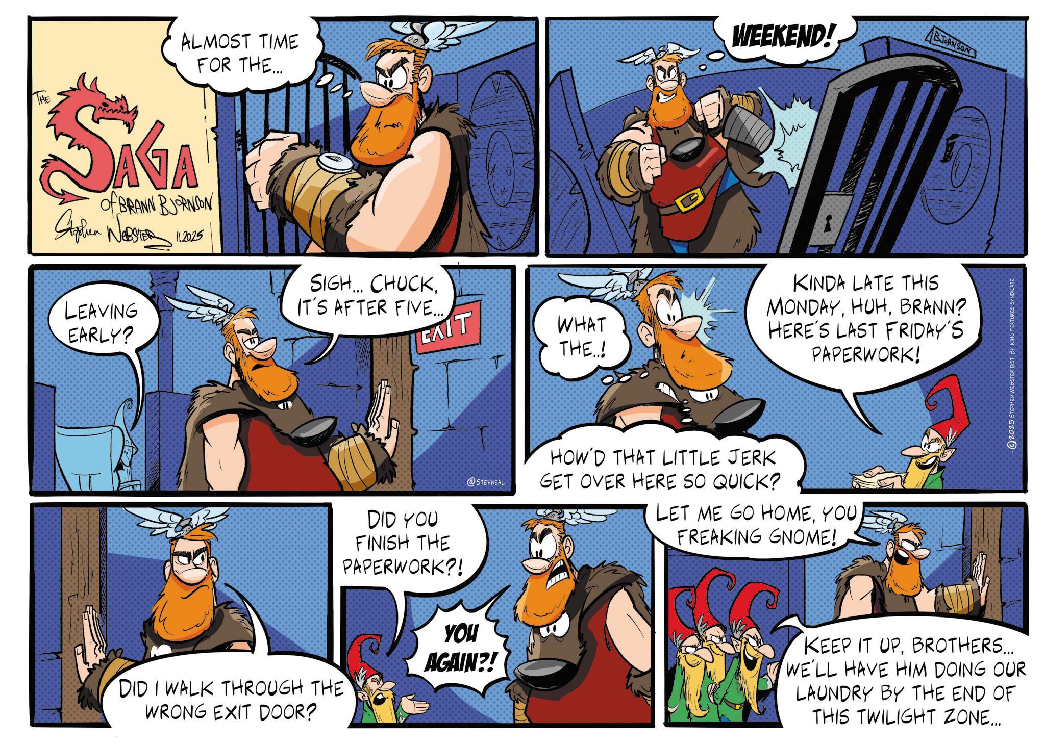 Animated cartoon OCR: THE ALMOST TIME FOR THE... SIGA of BRANN BJORNSON S WEBSTER 11.2025 WEEKEND! BJORNSON LEAVING EARLY? SIGH... CHUCKIT'S AFTER FIVE... EXIT WHAT THE..! DID I WALK THROUGH THE WRONG EXIT DOOR? DID YOU FINISH THE PAPERWORK?! @STEPNEAL HOW'D THAT LITTLE JERK GET OVER HERE SO QUICK? YOU AGAIN?! KINDA LATE THIS MONDAYBRANN? HERE'S LAST FRIDAY'S PAPERWORK! LET ME GO HOMEYOU FREAKING GNOME! KEEP IT UPBROTHERS... WE'LL HAVE HIM DOING OUR LAUNDRY BY THE END OF THIS TWILIGHT ZONE... 2025 STEPHEN WEBSTER DIST. BY KING FEATURES SYNDICATE THE ALMOST TIME FOR THE ... SIGA of BRANN BJORNSON S WEBSTER 11.2025 WEEKEND ! BJORNSON LEAVING EARLY ? SIGH ... CHUCKIT'S AFTER FIVE ... EXIT WHAT THE .. ! DID I WALK THROUGH THE WRONG EXIT DOOR ? DID YOU FINISH THE PAPERWORK ?! @STEPNEAL HOW'D THAT LITTLE JERK GET OVER HERE SO QUICK ? YOU AGAIN ?! KINDA LATE THIS MONDAYBRANN ? HERE'S LAST FRIDAY'S PAPERWORK ! LET ME GO HOMEYOU FREAKING GNOME ! KEEP IT UPBROTHERS ... WE'LL HAVE HIM DOING OUR LAUNDRY BY THE END OF THIS TWILIGHT ZONE ... 2025 STEPHEN WEBSTER DIST . BY KING FEATURES SYNDICATE