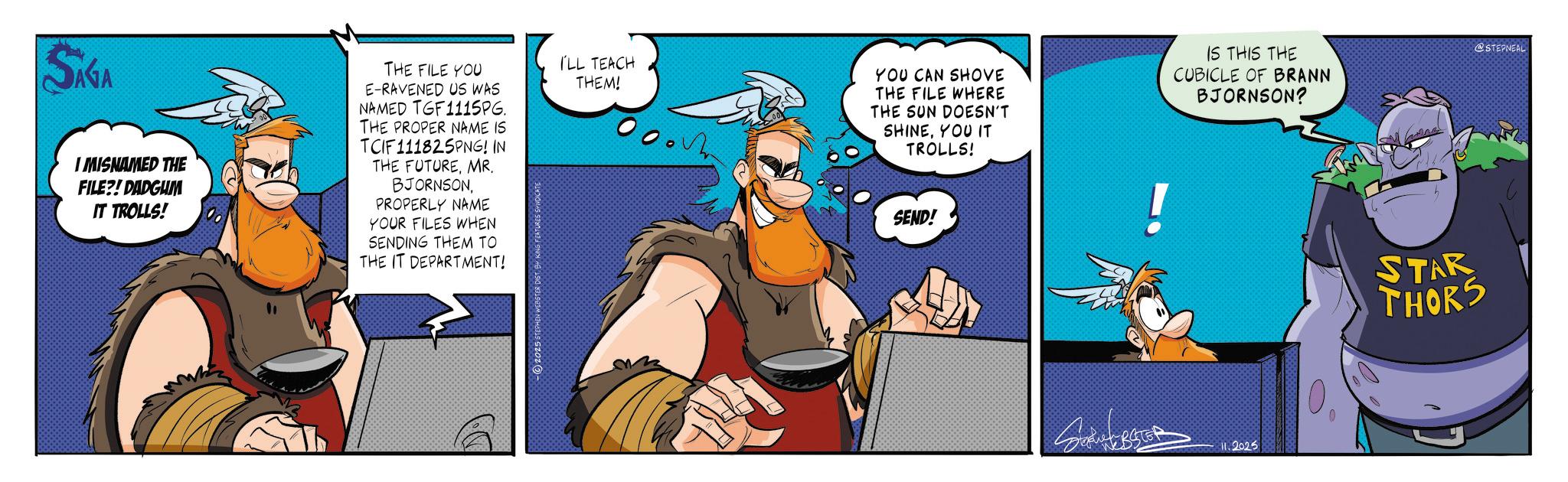Graphics OCR: @STEPNEAL SAGA I MISNAMED THE FILE?! DADGUM IT TROLLS! THE FILE YOU E-RAVENED US WAS NAMED TGF1115PG. THE PROPER NAME IS TCIF111825PNG! IN THE FUTUREMR. BJORNSONPROPERLY NAME YOUR FILES WHEN SENDING THEM TO THE IT DEPARTMENT! I'LL TEACH THEM! YOU CAN SHOVE THE FILE WHERE THE SUN DOESN'T SHINEYOU IT TROLLS! SEND! IS THIS THE CUBICLE OF BRANN BJORNSON? ! STAR THORS HEBSTER 2025 0 @STEPNEAL SAGA I MISNAMED THE FILE ?! DADGUM IT TROLLS ! THE FILE YOU E - RAVENED US WAS NAMED TGF1115PG . THE PROPER NAME IS TCIF111825PNG ! IN THE FUTUREMR . BJORNSONPROPERLY NAME YOUR FILES WHEN SENDING THEM TO THE IT DEPARTMENT ! I'LL TEACH THEM ! YOU CAN SHOVE THE FILE WHERE THE SUN DOESN'T SHINEYOU IT TROLLS ! SEND ! IS THIS THE CUBICLE OF BRANN BJORNSON ? ! STAR THORS HEBSTER 2025 0