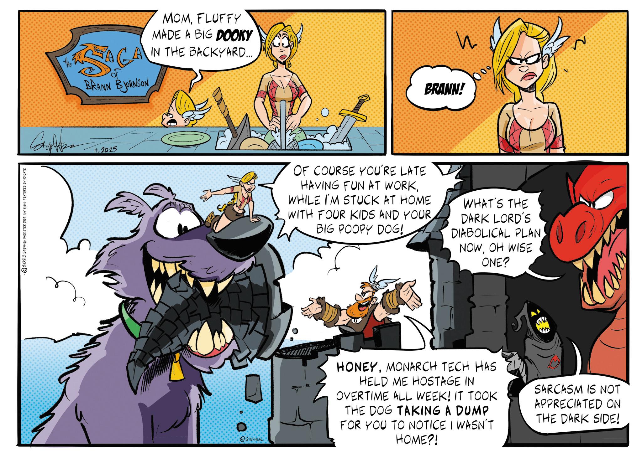 Publication OCR: 2025 STEPHEN WEBSTER DIST. BY KING FEATURES SYNDICATE MOMFLUFFY MADE A BIG DOOKY GA IN THE BACKYARD.... SACA BRANN BJORNSON Calza 11.2025 Ezzy ? ? BRANN! OF COURSE YOU'RE LATE HAVING FUN AT WORKWHILE I'M STUCK AT HOME WITH FOUR KIDS AND YOUR BIG POOPY DOG! WHAT'S THE DARK LORD'S DIABOLICAL PLAN NOWOH WISE ONE? 0 @STERNEAL HONEYMONARCH TECH HAS HELD ME HOSTAGE IN OVERTIME ALL WEEK! IT TOOK THE DOG TAKING A DUMP FOR YOU TO NOTICE I WASN'T HOME?! SARCASM IS NOT APPRECIATED ON THE DARK SIDE! 2025 STEPHEN WEBSTER DIST . BY KING FEATURES SYNDICATE MOMFLUFFY MADE A BIG DOOKY GA IN THE BACKYARD .... SACA BRANN BJORNSON Calza 11.2025 Ezzy ? ? BRANN ! OF COURSE YOU'RE LATE HAVING FUN AT WORKWHILE I'M STUCK AT HOME WITH FOUR KIDS AND YOUR BIG POOPY DOG ! WHAT'S THE DARK LORD'S DIABOLICAL PLAN NOWOH WISE ONE ? 0 @STERNEAL HONEYMONARCH TECH HAS HELD ME HOSTAGE IN OVERTIME ALL WEEK ! IT TOOK THE DOG TAKING A DUMP FOR YOU TO NOTICE I WASN'T HOME ?! SARCASM IS NOT APPRECIATED ON THE DARK SIDE !