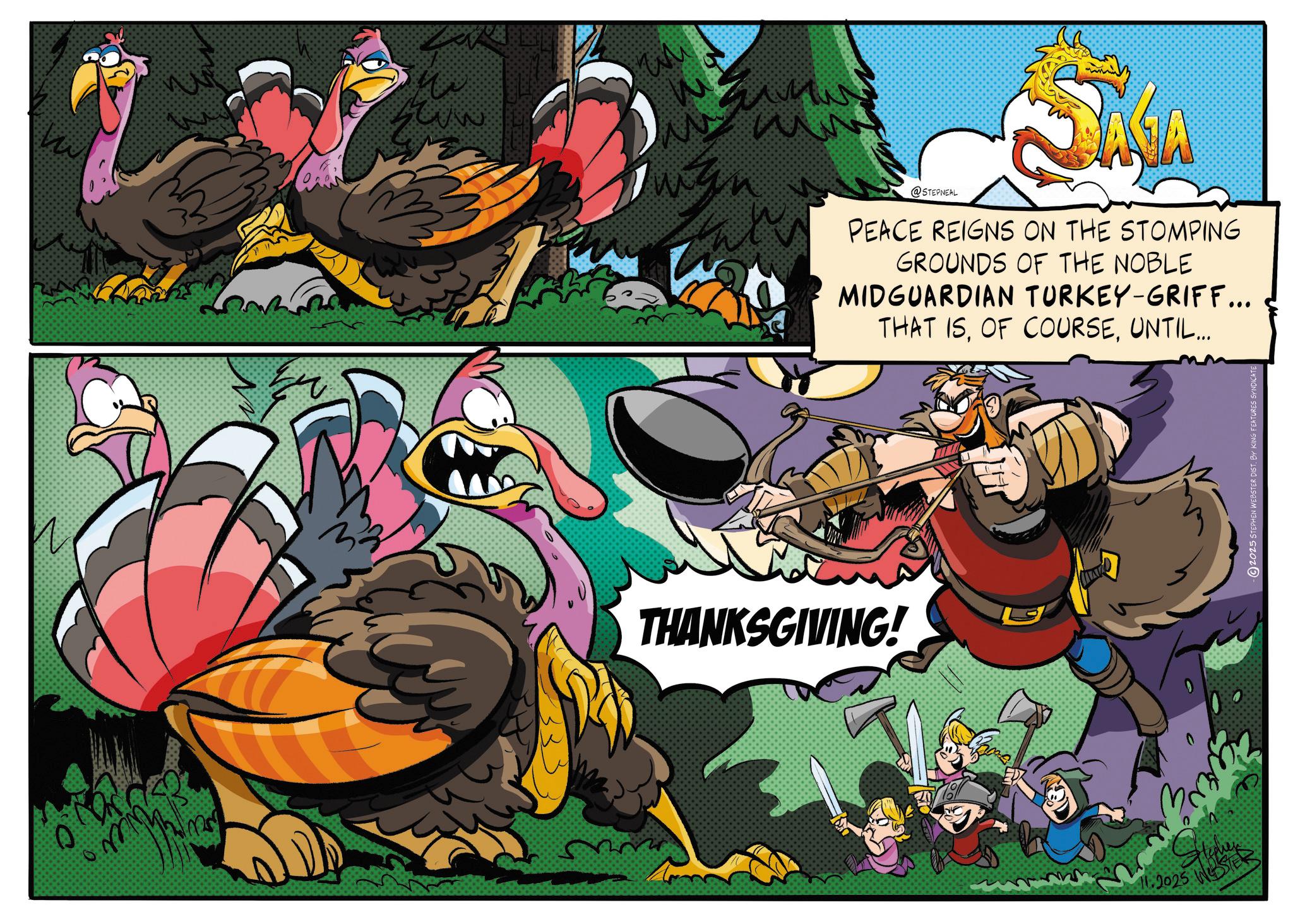 Video Game Software OCR: 0 ?? Wh w THANKSGIVING! @STEPNEAL PEACE REIGNS ON THE STOMPING GROUNDS OF THE NOBLE MIDGUARDIAN TURKEY-GRIFF... THAT ISUNTIL... 11.2025 WER - 2025 STEPHEN WEBSTER DIST. BY KING FEATURES 0 ?? Wh w THANKSGIVING ! @STEPNEAL PEACE REIGNS ON THE STOMPING GROUNDS OF THE NOBLE MIDGUARDIAN TURKEY - GRIFF ... THAT ISOF COURSEUNTIL ... 11.2025 WER - 2025 STEPHEN WEBSTER DIST . BY KING FEATURES