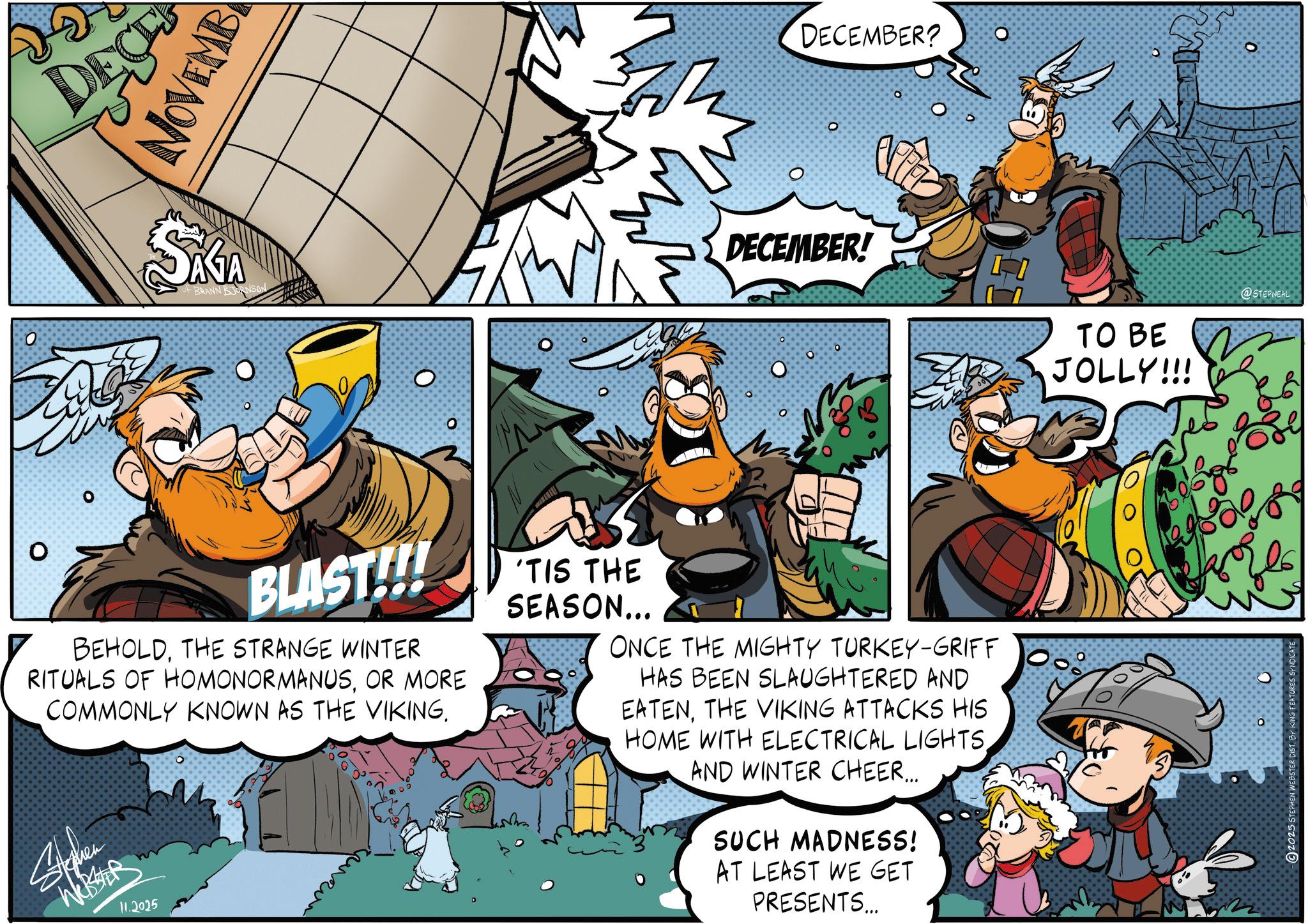 Publication OCR: O O DEC NOVEMB SAGA OF BRANN BJORNSON O O BLAST!!!! BEHOLDTHE STRANGE WINTER RITUALS OF HOMONORMANUSOR MORE COMMONLY KNOWN AS THE VIKING. Stephen WR 11.2025 O DECEMBER? ? DECEMBER! O O ? O O ? 'TIS THE SEASON... ONCE THE MIGHTY TURKEY-GRIFF HAS BEEN SLAUGHTERED AND EATENTHE VIKING ATTACKS HIS HOME WITH ELECTRICAL LIGHTSAND WINTER CHEER... SUCH MADNESS! AT LEAST WE GET PRESENTS... TO BE JOLLY!!! @STEPNEAL O 2025 STEPHEN WEBSTER DIST. BY KING FEATURES SYNDICATE O O DEC NOVEMB SAGA OF BRANN BJORNSON O O BLAST !!!! BEHOLDTHE STRANGE WINTER RITUALS OF HOMONORMANUSOR MORE COMMONLY KNOWN AS THE VIKING . Stephen WR 11.2025 O DECEMBER ? ? DECEMBER ! O O ? O O ? ' TIS THE SEASON ... ONCE THE MIGHTY TURKEY - GRIFF HAS BEEN SLAUGHTERED AND EATENTHE VIKING ATTACKS HIS HOME WITH ELECTRICAL LIGHTSAND WINTER CHEER ... SUCH MADNESS ! AT LEAST WE GET PRESENTS ... TO BE JOLLY !!! @STEPNEAL O 2025 STEPHEN WEBSTER DIST . BY KING FEATURES SYNDICATE