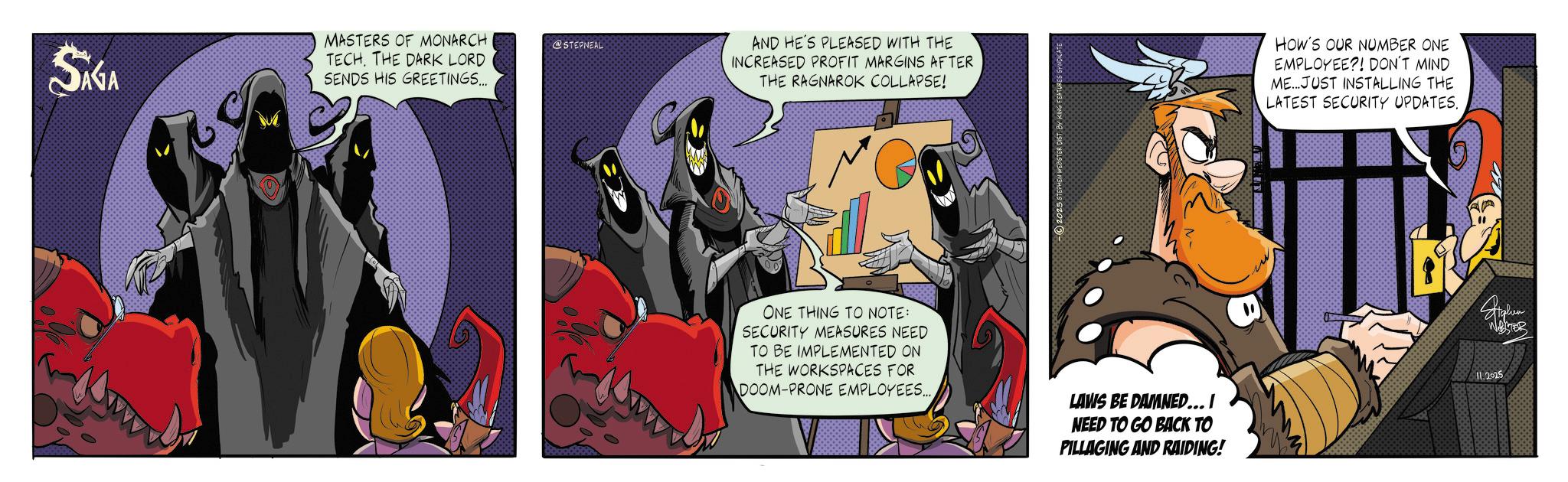 Graphic design OCR: SAGA MASTERS OF MONARCH TECHTHE DARK LORD SENDS HIS GREETINGS... @STEPNEAL AND HE'S PLEASED WITH THE INCREASED PROFIT MARGINS AFTER THE RAGNAROK COLLAPSE! HOW'S OUR NUMBER ONE EMPLOYEE?! DON'T MIND ME...JUST INSTALLING THE LATEST SECURITY UPDATES. ONE THING TO NOTE: SECURITY MEASURES NEED TO BE IMPLEMENTED ON THE WORKSPACES FOR DOOM-PRONE EMPLOYEES... LAVIS BE DAMNED... I NEED TO GO BACK TO PILLAGING AND RAIDING! 11.2025 SAGA MASTERS OF MONARCH TECHTHE DARK LORD SENDS HIS GREETINGS ... @STEPNEAL AND HE'S PLEASED WITH THE INCREASED PROFIT MARGINS AFTER THE RAGNAROK COLLAPSE ! HOW'S OUR NUMBER ONE EMPLOYEE ?! DON'T MIND ME ... JUST INSTALLING THE LATEST SECURITY UPDATES . ONE THING TO NOTE : SECURITY MEASURES NEED TO BE IMPLEMENTED ON THE WORKSPACES FOR DOOM - PRONE EMPLOYEES ... LAVIS BE DAMNED ... I NEED TO GO BACK TO PILLAGING AND RAIDING ! 11.2025