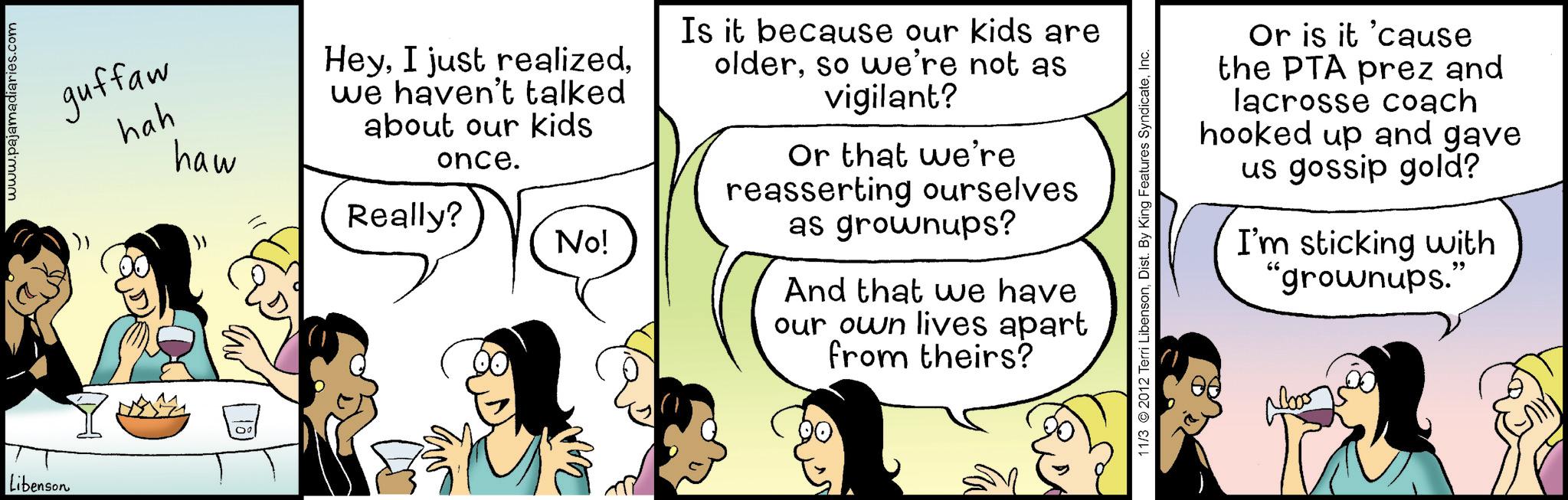 Fiction OCR: Libenson www.pajamadiaries.com guffaw hah haw Heywe haven't talked about our kids once. Really? No! Is it because our kids are olderso we're not as vigilant? Or that we're reasserting ourselves as grownups? And that we have our own lives apart from theirs? 11/3 © 2012 Terri LibensonInc. Or is it 'cause the PTA prez and lacrosse coach hooked up and gave us gossip gold? I'm sticking with "grownups." Libenson www.pajamadiaries.com guffaw hah haw HeyI just realizedwe haven't talked about our kids once . Really ? No ! Is it because our kids are olderso we're not as vigilant ? Or that we're reasserting ourselves as grownups ? And that we have our own lives apart from theirs ? 11/3 © 2012 Terri LibensonDist . By King Features SyndicateInc. Or is it ' cause the PTA prez and lacrosse coach hooked up and gave us gossip gold ? I'm sticking with " grownups . "