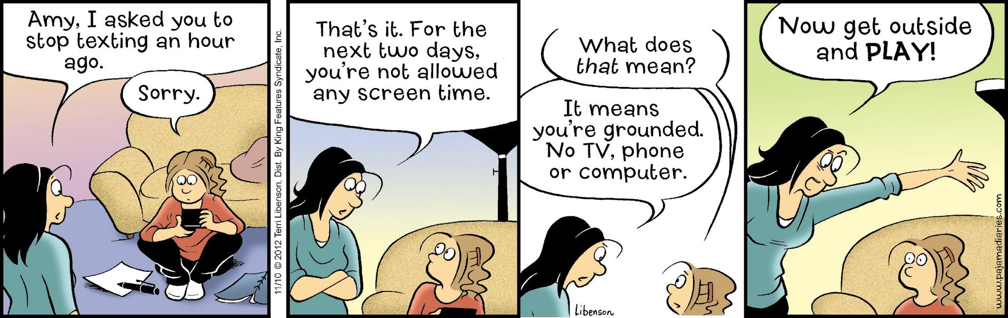 Gesture OCR: AmyI asked you to stop texting an hour ago. Sorry. 11/10 2012 Terri LibensonInc. That's it. For the next two daysyou're not allowed any screen time. What does that mean? It means you're grounded. No TVphone or computer. Now get outside and PLAY! Libenson www.pajamadiaries.com AmyI asked you to stop texting an hour ago . Sorry . 11/10 2012 Terri LibensonDist . By King Features SyndicateInc. That's it . For the next two daysyou're not allowed any screen time . What does that mean ? It means you're grounded . No TVphone or computer . Now get outside and PLAY ! Libenson www.pajamadiaries.com