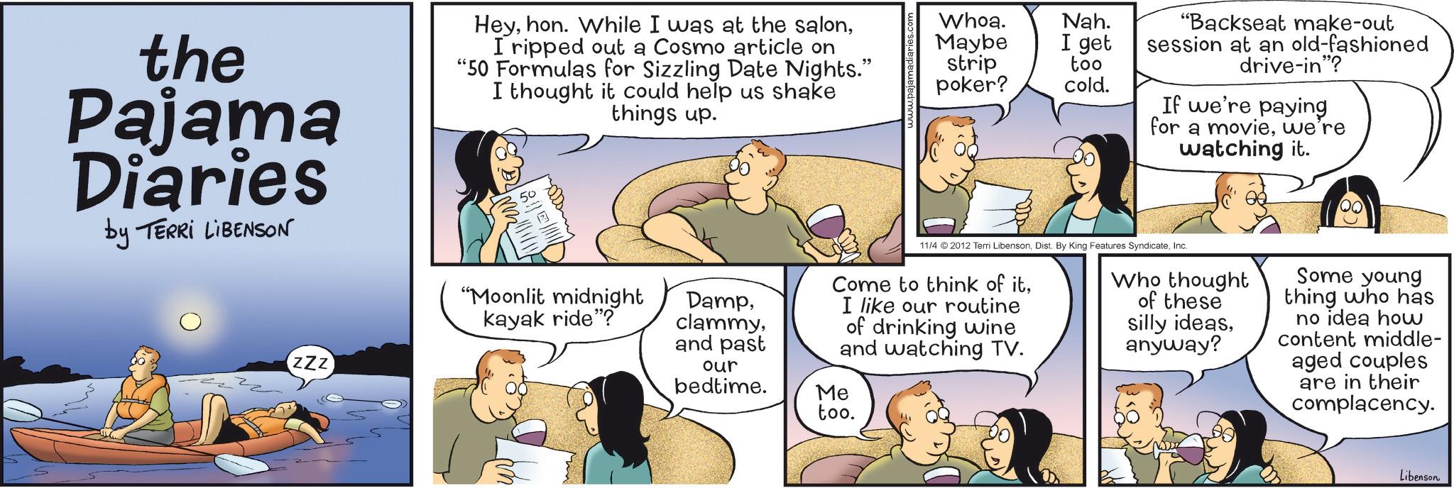 Publication OCR: the Pajama Diaries by TERRI LIBENSON HeyI ripped out a Cosmo article on "50 Formulas for Sizzling Date Nights." I thought it could help us shake things up. 50 zzz Whoa. Maybe strip poker? Nah. I get too cold. "Backseat make-out session at an old-fashioned drive-in"? If we're paying for a moviewe're watching it. "Moonlit midnight kayak ride"? Dampand past 11/4 2012 Terri LibensonInc. Come to think of itI like our routine of drinking wine and watching TV. our bedtime. Me too. Who thought of these silly ideasanyway? Some young thing who has no idea how content middle- aged couples are in their complacency. Libenson the Pajama Diaries by TERRI LIBENSON Heyhon . While I was at the salonI ripped out a Cosmo article on " 50 Formulas for Sizzling Date Nights . " I thought it could help us shake things up . 50 zzz Whoa . Maybe strip poker ? Nah . I get too cold . " Backseat make - out session at an old - fashioned drive - in " ? If we're paying for a moviewe're watching it . " Moonlit midnight kayak ride " ? Dampand past 11/4 2012 Terri LibensonDist . By King Features SyndicateInc. Come to think of itI like our routine of drinking wine and watching TV . our bedtime . Me too . Who thought of these silly ideasanyway ? Some young thing who has no idea how content middle- aged couples are in their complacency . Libenson