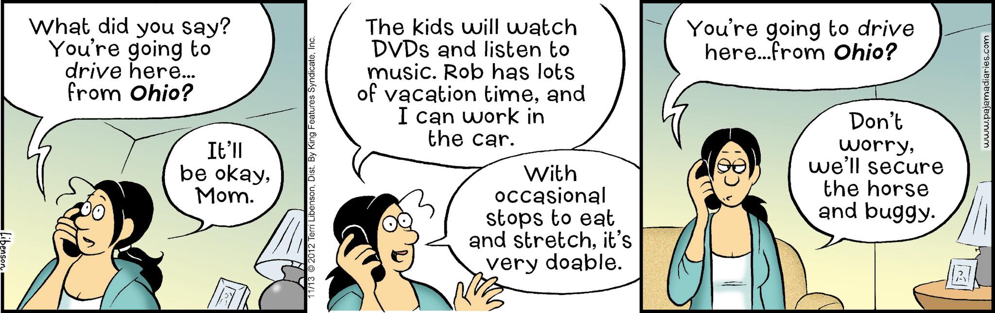 Animation OCR: •Libenson What did you say? You're going to drive here... from Ohio? It'll be okayMom. 11/13 2012 Terri LibensonInc. The kids will watch DVDs and listen to music. Rob has lots of vacation timeand I can work in the car. With occasional stops to eat and stretchit's very doable. You're going to drive here...from Ohio? Don't worrywe'll secure the horse and buggy. www.pajamadiaries.com • Libenson What did you say ? You're going to drive here ... from Ohio ? It'll be okayMom . 11/13 2012 Terri LibensonDist . By King Features SyndicateInc. The kids will watch DVDs and listen to music . Rob has lots of vacation timeand I can work in the car . With occasional stops to eat and stretchit's very doable . You're going to drive here ... from Ohio ? Don't worrywe'll secure the horse and buggy . www.pajamadiaries.com