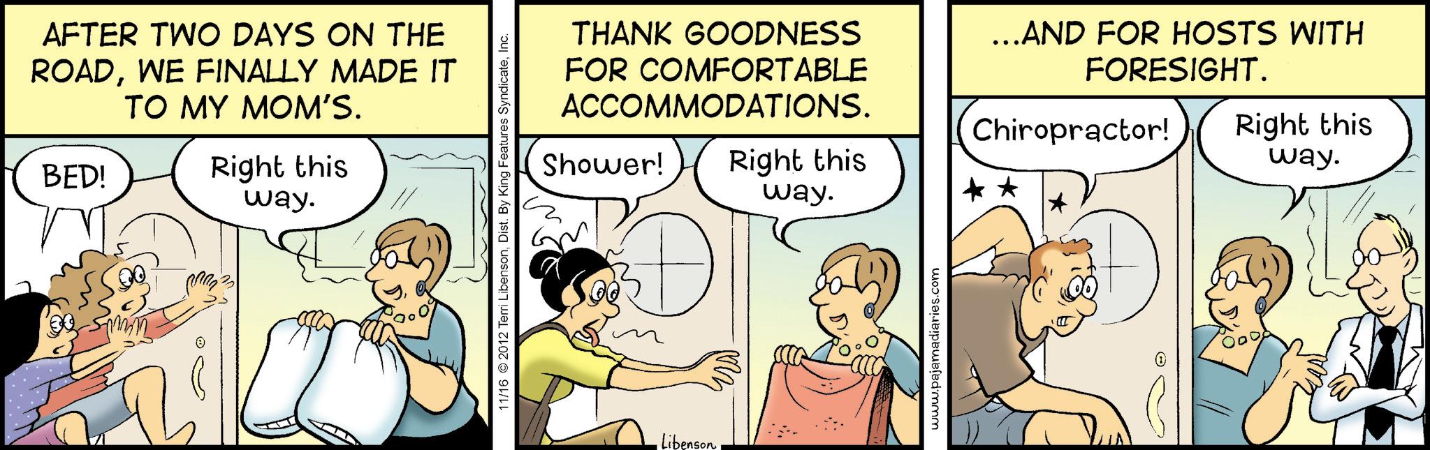 Fiction OCR: AFTER TWO DAYS ON THE ROADWE FINALLY MADE IT TO MY MOM'S. BED! Right this way. 11/16 2012 Terri LibensonInc. THANK GOODNESS FOR COMFORTABLE ACCOMMODATIONS. Shower! ...AND FOR HOSTS WITH FORESIGHT. Chiropractor! Right this way. Right this way. •Libenson www.pajamadiaries.com AFTER TWO DAYS ON THE ROADWE FINALLY MADE IT TO MY MOM'S . BED ! Right this way . 11/16 2012 Terri LibensonDist . By King Features SyndicateInc. THANK GOODNESS FOR COMFORTABLE ACCOMMODATIONS . Shower ! ... AND FOR HOSTS WITH FORESIGHT . Chiropractor ! Right this way . Right this way . • Libenson www.pajamadiaries.com