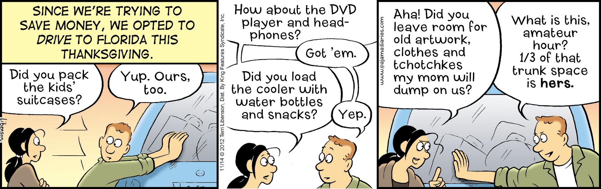 Fiction OCR: SINCE WE'RE TRYING TO SAVE MONEYWE OPTED TO DRIVE TO FLORIDA THIS THANKSGIVING. Did you pack the kids' suitcases? Yup. Ourstoo. 11/14 © 2012 Terri LibensonInc. How about the DVD player and head- phones? Got 'em. Did you load the cooler with water bottles and snacks? Yep. www.pajamadiaries.com Aha! Did you leave room for old artworkclothes and tchotchkes my mom will dump on us? What is thisamateur hour? 1/3 of that trunk space is hers. SINCE WE'RE TRYING TO SAVE MONEYWE OPTED TO DRIVE TO FLORIDA THIS THANKSGIVING . Did you pack the kids ' suitcases ? Yup . Ourstoo . 11/14 © 2012 Terri LibensonDist . By King Features SyndicateInc. How about the DVD player and head- phones ? Got ' em . Did you load the cooler with water bottles and snacks ? Yep . www.pajamadiaries.com Aha ! Did you leave room for old artworkclothes and tchotchkes my mom will dump on us ? What is thisamateur hour ? 1/3 of that trunk space is hers .