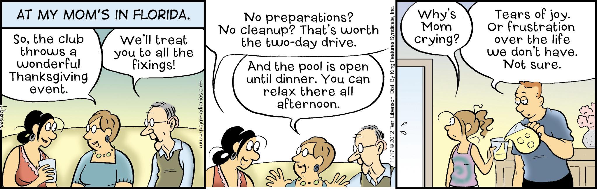 Fiction OCR: Libenson AT MY MOM'S IN FLORIDA. Sothe club throws a wonderful Thanksgiving event. We'll treat you to all the fixings! www.pajamadiaries.com No preparations? No cleanup? That's worth the two-day drive. And the pool is open until dinner. You can relax there all afternoon. 11/17 2012 Terri LibensonInc. Why's Mom crying? Tears of joy. Or frustration over the life we don't have. Not sure. Libenson AT MY MOM'S IN FLORIDA . Sothe club throws a wonderful Thanksgiving event . We'll treat you to all the fixings ! www.pajamadiaries.com No preparations ? No cleanup ? That's worth the two - day drive . And the pool is open until dinner . You can relax there all afternoon . 11/17 2012 Terri LibensonDist . By King Features SyndicateInc. Why's Mom crying ? Tears of joy . Or frustration over the life we don't have . Not sure .