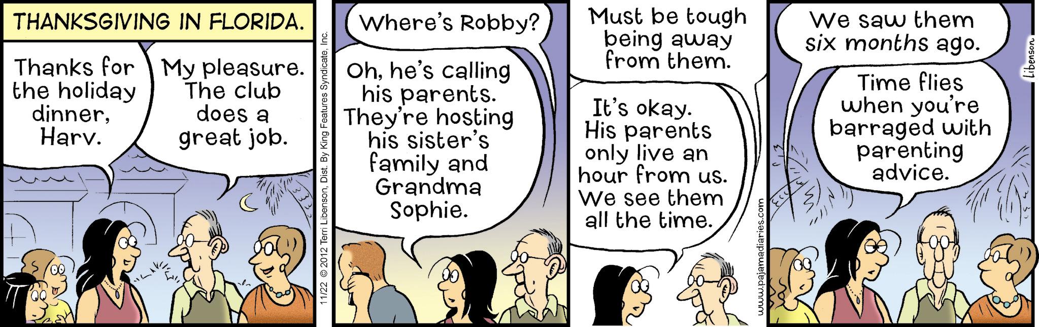 Animated cartoon OCR: THANKSGIVING IN FLORIDA. Thanks for My pleasure. the holiday dinnerHarv. The club does a great job. 11/22 2012 Terri LibensonInc. Where's Robby? Ohhe's calling his parents. They're hosting his sister's family and Grandma Sophie. Must be tough being away from them. It's okay. His parents only live an hour from us. We see them all the time. www.pajamadiaries.com We saw them six months ago. Time flies when you're barraged with parenting advice. THANKSGIVING IN FLORIDA . Thanks for My pleasure . the holiday dinnerHarv . The club does a great job . 11/22 2012 Terri LibensonDist . By King Features SyndicateInc. Where's Robby ? Ohhe's calling his parents . They're hosting his sister's family and Grandma Sophie . Must be tough being away from them . It's okay . His parents only live an hour from us . We see them all the time . www.pajamadiaries.com We saw them six months ago . Time flies when you're barraged with parenting advice .