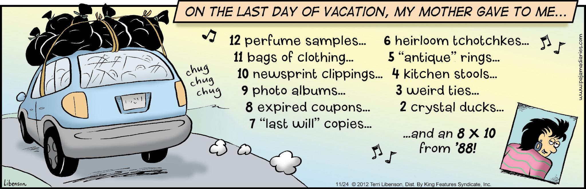Car seat OCR: Libenson ON THE LAST DAY OF VACATIONMY MOTHER GAVE TO ME... chug chug chug 12 perfume samples... 6 heirloom tchotchkes... 11 bags of clothing... 5 "antique" rings... 10 newsprint clippings... 4 kitchen stools... 3 weird ties... 9 photo albums... 8 expired coupons... 7 "last will" copies... 2 crystal ducks... ...and an 8 × 10 from '88! 11/24 2012 Terri LibensonInc. www.pajamadiaries.com Libenson ON THE LAST DAY OF VACATIONMY MOTHER GAVE TO ME ... chug chug chug 12 perfume samples ... 6 heirloom tchotchkes ... 11 bags of clothing ... 5 " antique " rings ... 10 newsprint clippings ... 4 kitchen stools ... 3 weird ties ... 9 photo albums ... 8 expired coupons ... 7 " last will " copies ... 2 crystal ducks ... ... and an 8 × 10 from '88 ! 11/24 2012 Terri LibensonDist . By King Features SyndicateInc. www.pajamadiaries.com