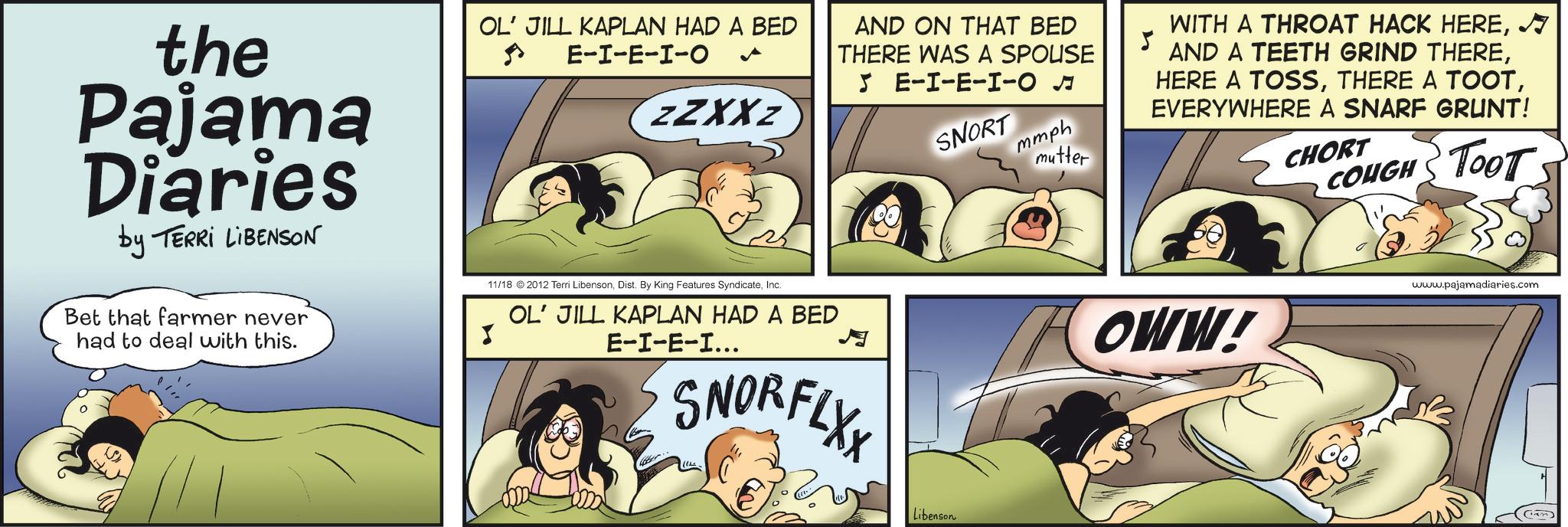 Photo caption OCR: the Pajama Diaries by TERRI LIBENSON Bet that farmer never had to deal with this. OL' JILL KAPLAN HAD A BED E-I-E-I-O ZZXXZ 11/18 2012 Terri LibensonInc. OL' JILL KAPLAN HAD A BED E-I-E-I... AND ON THAT BED THERE WAS A SPOUSE 5 E-I-E-I-O? mmph SNORFLXX SNORT mutter WITH A THROAT HACK HEREN AND A TEETH GRIND THEREEVERYWHERE A SNARF GRUNT! CHORT COUGH TooT OWW! www.pajamadiaries.com Libenson the Pajama Diaries by TERRI LIBENSON Bet that farmer never had to deal with this . OL ' JILL KAPLAN HAD A BED E - I - E - I - O ZZXXZ 11/18 2012 Terri LibensonDist . By King Features SyndicateInc. OL ' JILL KAPLAN HAD A BED E - I - E - I ... AND ON THAT BED THERE WAS A SPOUSE 5 E - I - E - I - O ? mmph SNORFLXX SNORT mutter WITH A THROAT HACK HEREN AND A TEETH GRIND THEREHERE A TOSSTHERE A TOOTEVERYWHERE A SNARF GRUNT ! CHORT COUGH TooT OWW ! www.pajamadiaries.com Libenson