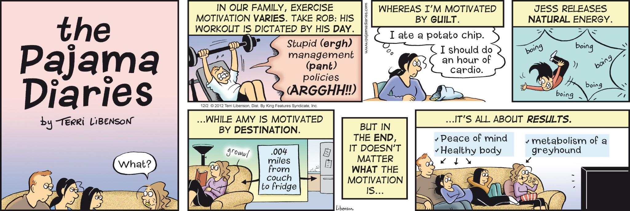 Animation OCR: the Pajama Diaries by TERRI LIBENSON IN OUR FAMILYEXERCISE MOTIVATION VARIES. TAKE ROB: HIS WORKOUT IS DICTATED BY HIS DAY. Stupid (ergh) management (pant) policies (ARGGHH!!) 12/2 2012 Terri LibensonInc. ...WHILE AMY IS MOTIVATED BY DESTINATION. What? growwl .004 miles from couch to fridge www.pajamadiaries.com WHEREAS I'M MOTIVATED BY GUILT. I ate a potato chip. I should do an hour of cardio. JESS RELEASES NATURAL ENERGY. boing boing boing Hboing boing ...IT'S ALL ABOUT RESULTS. BUT IN THE ENDIT DOESN'T ? Peace of mind Healthy body MATTER WHAT THE MOTIVATION IS... Libenson metabolism of a greyhound the Pajama Diaries by TERRI LIBENSON IN OUR FAMILYEXERCISE MOTIVATION VARIES . TAKE ROB : HIS WORKOUT IS DICTATED BY HIS DAY . Stupid ( ergh ) management ( pant ) policies ( ARGGHH !! ) 12/2 2012 Terri LibensonDist . By King Features SyndicateInc. ... WHILE AMY IS MOTIVATED BY DESTINATION . What ? growwl .004 miles from couch to fridge www.pajamadiaries.com WHEREAS I'M MOTIVATED BY GUILT . I ate a potato chip . I should do an hour of cardio . JESS RELEASES NATURAL ENERGY . boing boing boing Hboing boing ... IT'S ALL ABOUT RESULTS . BUT IN THE ENDIT DOESN'T ? Peace of mind Healthy body MATTER WHAT THE MOTIVATION IS ... Libenson metabolism of a greyhound