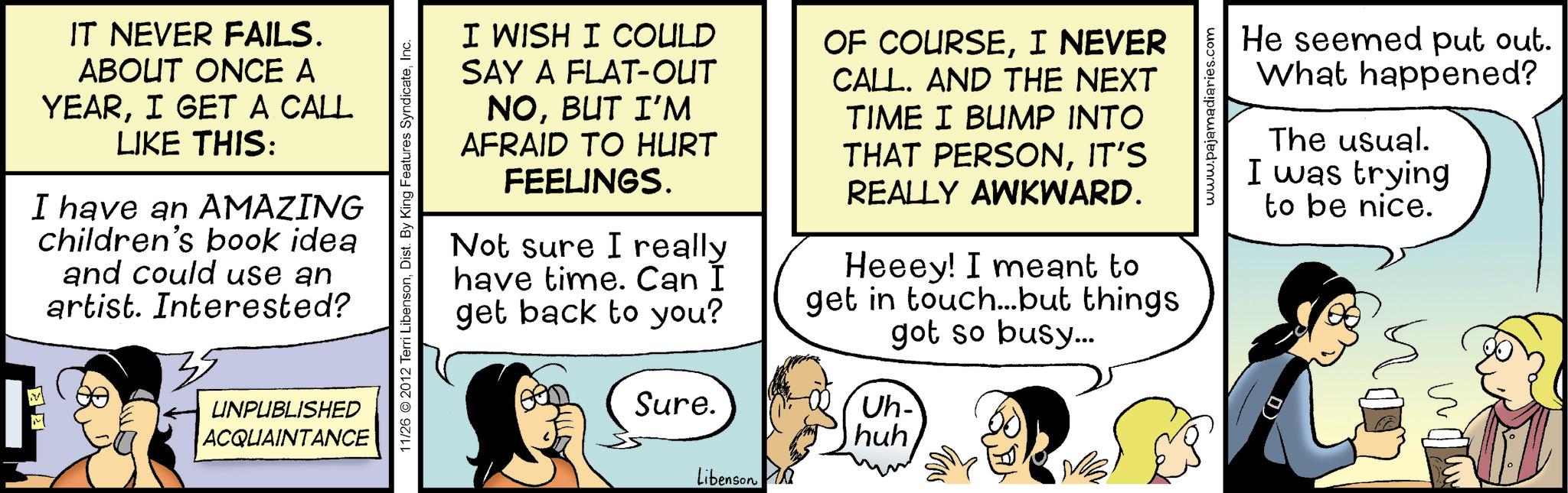 Comic book OCR: IT NEVER FAILS. ABOUT ONCE A YEARI GET A CALL LIKE THIS: I have an AMAZING children's book idea and could use an artist. Interested? UNPUBLISHED ACQUAINTANCE 11/26 2012 Terri LibensonInc. I WISH I COULD SAY A FLAT-OUT NOBUT I'M AFRAID TO HURT FEELINGS. Not sure I really have time. Can I get back to you? Sure. OF COURSEI NEVER CALL. AND THE NEXT TIME I BUMP INTO THAT PERSONIT'S REALLY AWKWARD. Heeey! I meant to get in touch...but things got so busy... www.pajamadiaries.com He seemed put out. What happened? The usual. I was trying to be nice. Uh- huhLibenson IT NEVER FAILS . ABOUT ONCE A YEARI GET A CALL LIKE THIS : I have an AMAZING children's book idea and could use an artist . Interested ? UNPUBLISHED ACQUAINTANCE 11/26 2012 Terri LibensonDist . By King Features SyndicateInc. I WISH I COULD SAY A FLAT - OUT NOBUT I'M AFRAID TO HURT FEELINGS . Not sure I really have time . Can I get back to you ? Sure . OF COURSEI NEVER CALL . AND THE NEXT TIME I BUMP INTO THAT PERSONIT'S REALLY AWKWARD . Heeey ! I meant to get in touch ... but things got so busy ... www.pajamadiaries.com He seemed put out . What happened ? The usual . I was trying to be nice . Uh- huh