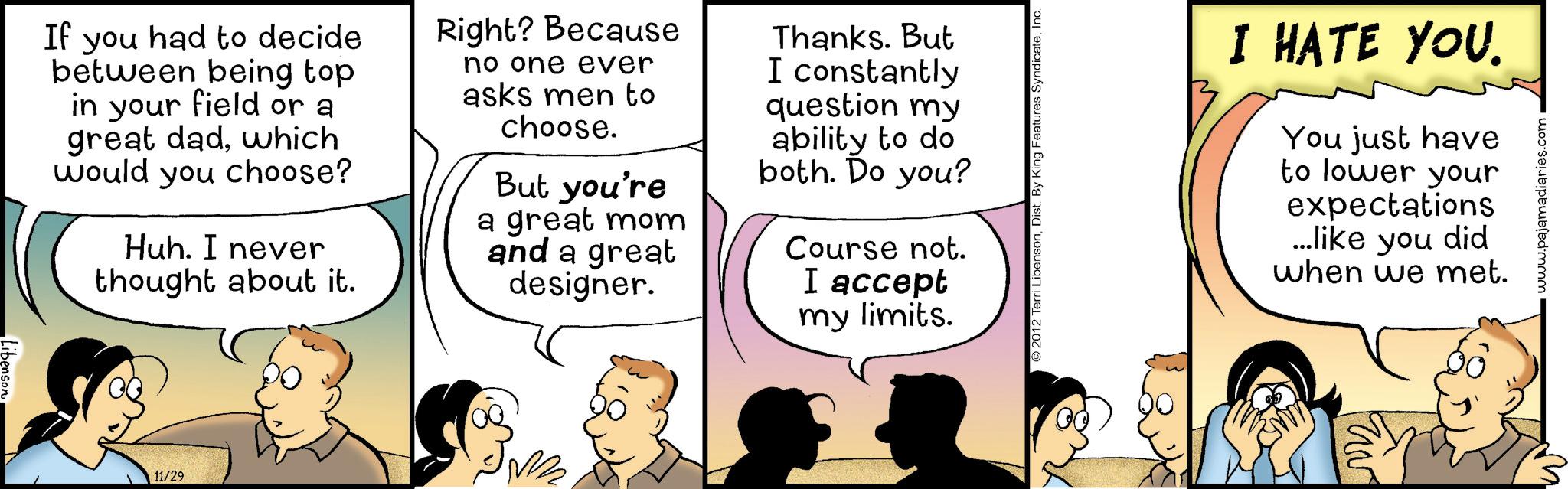 Sharing OCR: Libenson If you had to decide between being top in your field or a great dadwhich would you choose? Huh. I never thought about it. Right? Because no one ever asks men to choose. But you're a great mom and a great designer. Thanks. But I constantly question my ability to do both. Do you? Course not. I accept my limits. 11/29 © 2012 Terri LibensonInc. I HATE YOU. You just have to lower your expectations ...like you did when we met. www.pajamadiaries.com Libenson If you had to decide between being top in your field or a great dadwhich would you choose ? Huh . I never thought about it . Right ? Because no one ever asks men to choose . But you're a great mom and a great designer . Thanks . But I constantly question my ability to do both . Do you ? Course not . I accept my limits . 11/29 © 2012 Terri LibensonDist . By King Features SyndicateInc. I HATE YOU . You just have to lower your expectations ... like you did when we met . www.pajamadiaries.com