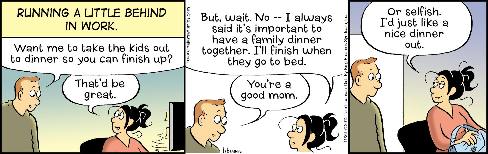 Fiction OCR: RUNNING A LITTLE BEHIND IN WORK. Want me to take the kids out to dinner so you can finish up? That'd be great. aries.com Butwait. No -- I always said it's important to have a family dinner together. I'll finish when they go to bed. You're a good mom. Libenson 11/28 2012 Terri LibensonInc. Or selfish. I'd just like a nice dinner out. RUNNING A LITTLE BEHIND IN WORK . Want me to take the kids out to dinner so you can finish up ? That'd be great . aries.com Butwait . No -- I always said it's important to have a family dinner together . I'll finish when they go to bed . You're a good mom . Libenson 11/28 2012 Terri LibensonDist . By King Features SyndicateInc. Or selfish . I'd just like a nice dinner out .