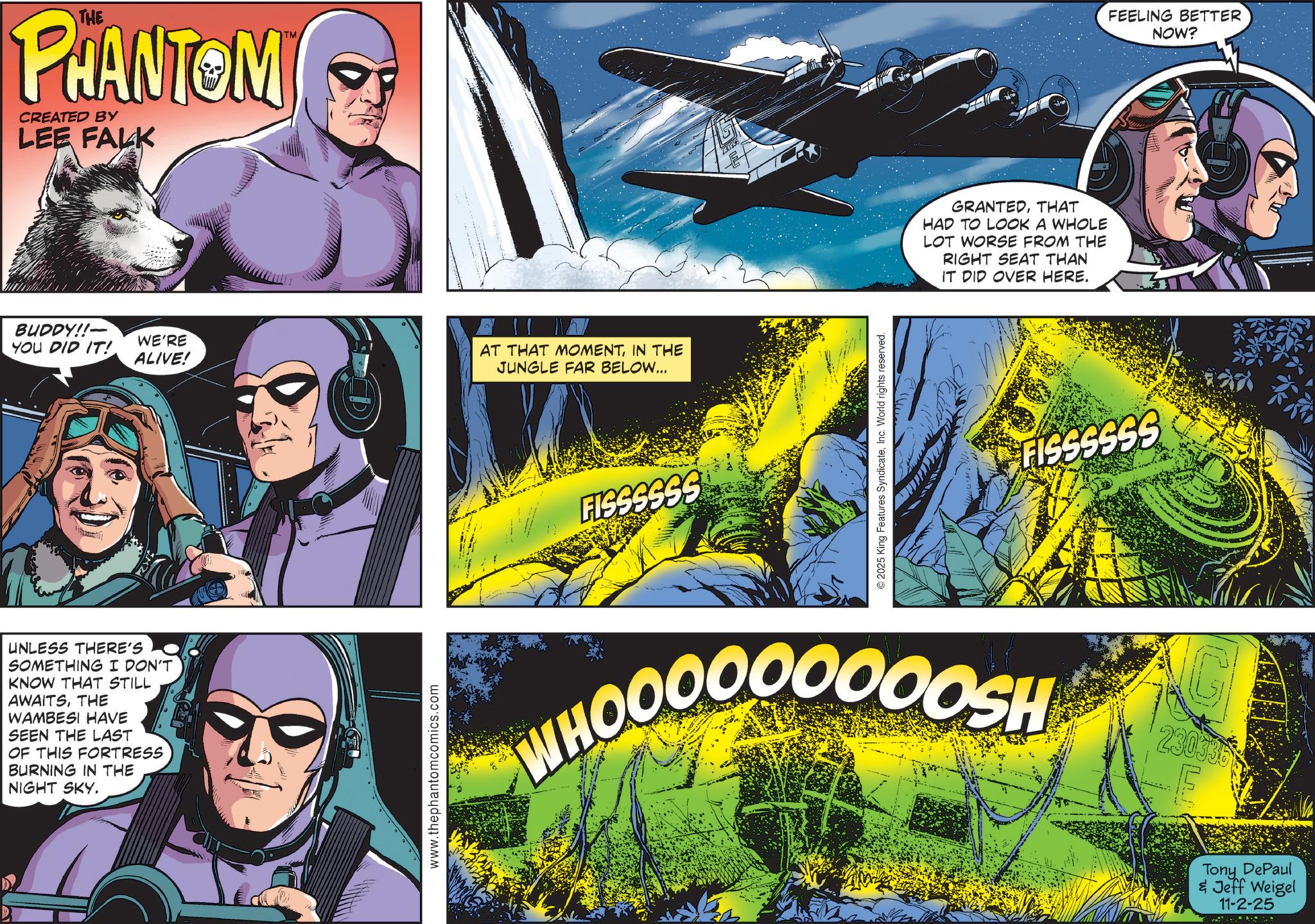 Graphics OCR: THE PHANTOM CREATED BY LEE FALK BUDDY!!- YOU DID IT! WE'RE ALIVE! UNLESS THERE'S SOMETHING I DON'T KNOW THAT STILL AWAITSTHE WAMBESI HAVE SEEN THE LAST OF THIS FORTRESS BURNING IN THE NIGHT SKY. www.thephantomcomics.com AT THAT MOMENTIN THE JUNGLE FAR BELOW... FISSSSSS 2025 King Features SyndicateInc. World rights reserved. GRANTEDTHAT HAD TO LOOK A WHOLE LOT WORSE FROM THE RIGHT SEAT THAN IT DID OVER HERE. WHOOOOOOOOOSH FISSSSSS FEELING BETTER 230335 E Tony DePaul & Jeff Weigel 11-2-25 NOW? THE PHANTOM CREATED BY LEE FALK BUDDY !! - YOU DID IT ! WE'RE ALIVE ! UNLESS THERE'S SOMETHING I DON'T KNOW THAT STILL AWAITSTHE WAMBESI HAVE SEEN THE LAST OF THIS FORTRESS BURNING IN THE NIGHT SKY . www.thephantomcomics.com AT THAT MOMENTIN THE JUNGLE FAR BELOW ... FISSSSSS 2025 King Features SyndicateInc. World rights reserved . GRANTEDTHAT HAD TO LOOK A WHOLE LOT WORSE FROM THE RIGHT SEAT THAN IT DID OVER HERE . WHOOOOOOOOOSH FISSSSSS FEELING BETTER 230335 E Tony DePaul & Jeff Weigel 11-2-25 NOW ?