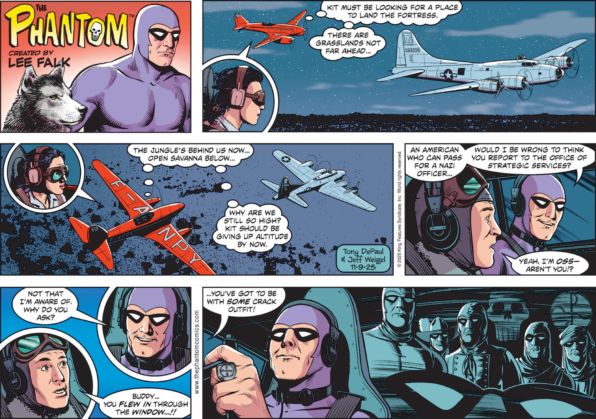 Aviation OCR: THE PHANTOM CREATED BY LEE FALK NOT THAT I'M AWARE OF. WHY DO YOU ASK? ANPY THE JUNGLE'S BEHIND US NOW... OPEN SAVANNA BELOW... NPY BUDDY... YOU FLEW IN THROUGH THE WINDOW...!! www.thephantomcomics.com KIT MUST BE LOOKING FOR A PLACE TO LAND THE FORTRESS. THERE ARE GRASSLANDS NOT FAR AHEAD... 230336 WHY ARE WE STILL SO HIGH? KIT SHOULD BE GIVING UP ALTITUDE BY NOW. Tony DePaul & Jeff Weigel 11-9-25 ...YOU'VE GOT TO BE WITH SOME CRACK OUTFIT! D 2025 King Features SyndicateInc. World rights reserved. AN AMERICAN WHO CAN PASS FOR A NAZI OFFICER... WOULD I BE WRONG TO THINK YOU REPORT TO THE OFFICE OF STRATEGIC SERVICES? ?O 000 YEAHI'M OSS- AREN'T YOU!? THE PHANTOM CREATED BY LEE FALK NOT THAT I'M AWARE OF . WHY DO YOU ASK ? ANPY THE JUNGLE'S BEHIND US NOW ... OPEN SAVANNA BELOW ... NPY BUDDY ... YOU FLEW IN THROUGH THE WINDOW ... !! www.thephantomcomics.com KIT MUST BE LOOKING FOR A PLACE TO LAND THE FORTRESS . THERE ARE GRASSLANDS NOT FAR AHEAD ... 230336 WHY ARE WE STILL SO HIGH ? KIT SHOULD BE GIVING UP ALTITUDE BY NOW . Tony DePaul & Jeff Weigel 11-9-25 ... YOU'VE GOT TO BE WITH SOME CRACK OUTFIT ! D 2025 King Features SyndicateInc. World rights reserved . AN AMERICAN WHO CAN PASS FOR A NAZI OFFICER ... WOULD I BE WRONG TO THINK YOU REPORT TO THE OFFICE OF STRATEGIC SERVICES ? ?O 000 YEAHI'M OSS- AREN'T YOU !?