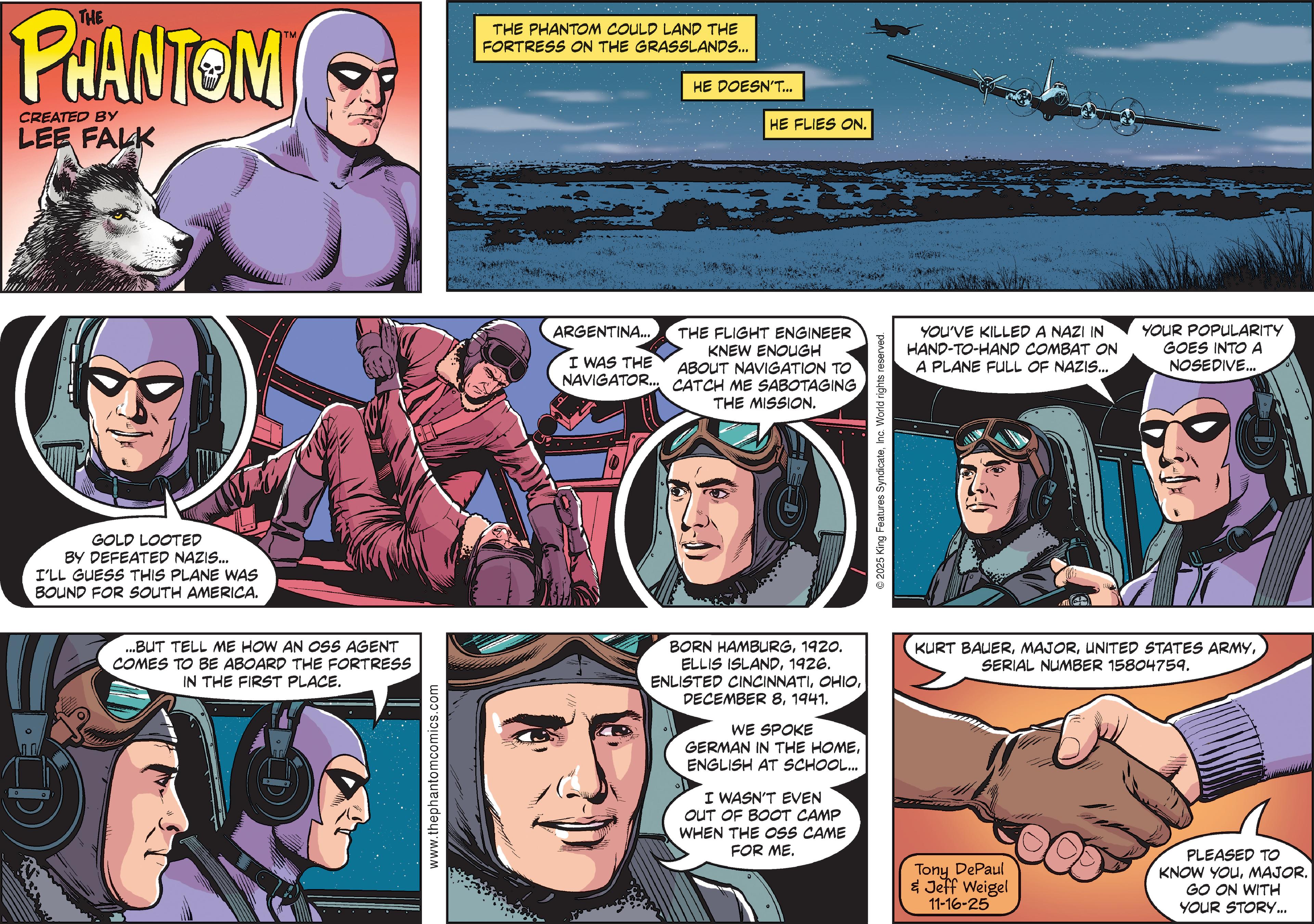 Publication OCR: THE PHANTOM CREATED BY LEE FALK THE PHANTOM COULD LAND THE FORTRESS ON THE GRASSLANDS... HE DOESN'T... HE FLIES ON. GOLD LOOTED BY DEFEATED NAZIS... I'LL GUESS THIS PLANE WAS BOUND FOR SOUTH AMERICA. ARGENTINA... I WAS THE NAVIGATOR... THE FLIGHT ENGINEER KNEW ENOUGH ABOUT NAVIGATION TO CATCH ME SABOTAGING THE MISSION. 2025 King Features SyndicateInc. World rights reserved. YOU'VE KILLED A NAZI IN HAND-TO-HAND COMBAT ON A PLANE FULL OF NAZIS... YOUR POPULARITY GOES INTO A NOSEDIVE... ...BUT TELL ME HOW AN OSS AGENT COMES TO BE ABOARD THE FORTRESS IN THE FIRST PLACE. www.thephantomcomics.com BORN HAMBURG1920. ELLIS ISLAND1926. ENLISTED CINCINNATI1941. WE SPOKE GERMAN IN THE HOMEENGLISH AT SCHOOL... I WASN'T EVEN OUT OF BOOT CAMP WHEN THE OSS CAME FOR ME. KURT BAUERSERIAL NUMBER 15804759. Tony DePaul & Jeff Weigel 11-16-25 PLEASED TO KNOW YOUMAJOR. GO ON WITH YOUR STORY... THE PHANTOM CREATED BY LEE FALK THE PHANTOM COULD LAND THE FORTRESS ON THE GRASSLANDS ... HE DOESN'T ... HE FLIES ON . GOLD LOOTED BY DEFEATED NAZIS ... I'LL GUESS THIS PLANE WAS BOUND FOR SOUTH AMERICA . ARGENTINA ... I WAS THE NAVIGATOR ... THE FLIGHT ENGINEER KNEW ENOUGH ABOUT NAVIGATION TO CATCH ME SABOTAGING THE MISSION . 2025 King Features SyndicateInc. World rights reserved . YOU'VE KILLED A NAZI IN HAND - TO - HAND COMBAT ON A PLANE FULL OF NAZIS ... YOUR POPULARITY GOES INTO A NOSEDIVE ... ... BUT TELL ME HOW AN OSS AGENT COMES TO BE ABOARD THE FORTRESS IN THE FIRST PLACE . www.thephantomcomics.com BORN HAMBURG1920 . ELLIS ISLAND1926 . ENLISTED CINCINNATIDECEMBER 81941 . WE SPOKE GERMAN IN THE HOMEENGLISH AT SCHOOL ... I WASN'T EVEN OUT OF BOOT CAMP WHEN THE OSS CAME FOR ME . KURT BAUERUNITED STATES ARMYSERIAL NUMBER 15804759 . Tony DePaul & Jeff Weigel 11-16-25 PLEASED TO KNOW YOUMAJOR . GO ON WITH YOUR STORY ...