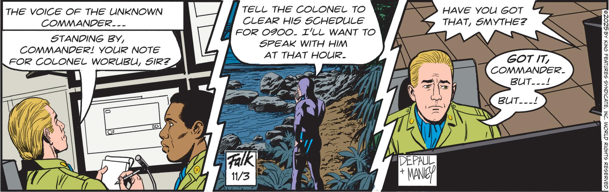 Publication OCR: THE VOICE OF THE UNKNOWN COMMANDER... STANDING BYCOMMANDER! YOUR NOTE FOR COLONEL WORUBUSIR? 00 TELL THE COLONEL TO CLEAR HIS SCHEDULE FOR 0900. I'LL WANT TO SPEAK WITH HIM AT THAT HOUR. HAVE YOU GOT THATSMYTHE? Falk 11/3 DEPALL + ·MANEY GOT ITCOMMANDER. BUT...! BUT...! TOZO25 BY KING FEATURES SYNDICATEINC. WORLD RIGHTS RESERVED. THE VOICE OF THE UNKNOWN COMMANDER ... STANDING BYCOMMANDER ! YOUR NOTE FOR COLONEL WORUBUSIR ? 00 TELL THE COLONEL TO CLEAR HIS SCHEDULE FOR 0900. I'LL WANT TO SPEAK WITH HIM AT THAT HOUR . HAVE YOU GOT THATSMYTHE ? Falk 11/3 DEPALL + · MANEY GOT ITCOMMANDER . BUT ... ! BUT ... ! TOZO25 BY KING FEATURES SYNDICATEINC . WORLD RIGHTS RESERVED .
