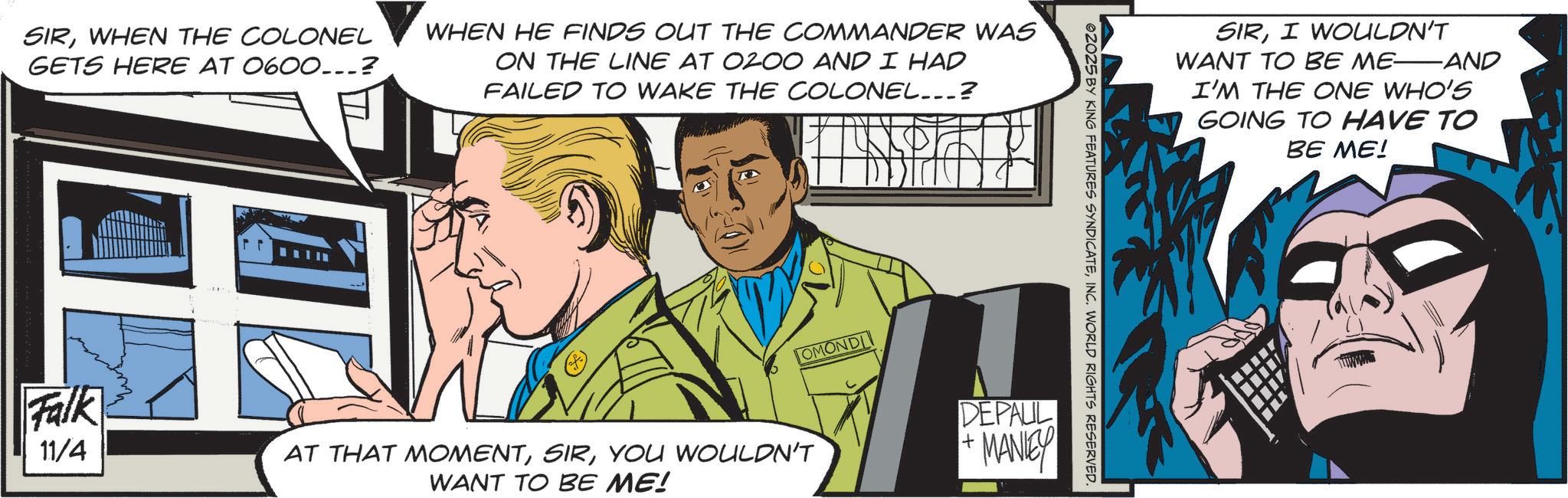 Illustration OCR: SIRWHEN THE COLONEL GETS HERE AT 0600...? WHEN HE FINDS OUT THE COMMANDER WAS ON THE LINE AT 0200 AND I HAD FAILED TO WAKE THE COLONEL...? Falk 11/4 TOMONDI AT THAT MOMENTYOU WOULDN'T WANT TO BE ME! ©2025 BY KING FEATURES SYNDICATEINC. WORLD RIGHTS RESERVED. DEPAUL + MANEY SIRI WOULDN'T WANT TO BE ME AND I'M THE ONE WHO'S GOING TO HAVE TO BE ME! SIRWHEN THE COLONEL GETS HERE AT 0600 ... ? WHEN HE FINDS OUT THE COMMANDER WAS ON THE LINE AT 0200 AND I HAD FAILED TO WAKE THE COLONEL ... ? Falk 11/4 TOMONDI AT THAT MOMENTYOU WOULDN'T WANT TO BE ME ! © 2025 BY KING FEATURES SYNDICATEINC . WORLD RIGHTS RESERVED . DEPAUL + MANEY SIRI WOULDN'T WANT TO BE ME AND I'M THE ONE WHO'S GOING TO HAVE TO BE ME !