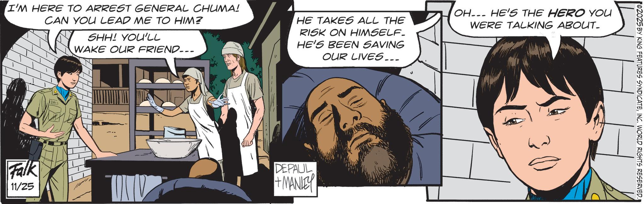 Publication OCR: I'M HERE TO ARREST GENERAL CHUMA! CAN YOU LEAD ME TO HIM? SHH! YOU'LL WAKE OUR FRIEND... HE TAKES ALL THE RISK ON HIMSELF. HE'S BEEN SAVING OUR LIVES... OH... HE'S THE HERO YOU WERE TALKING ABOUT_ DALI Falk 11/25 DEPALIL +MANISY 02025 BY KING FEATURES SYNDICATEINC. WORLD RIGHTS RESERVED. I'M HERE TO ARREST GENERAL CHUMA ! CAN YOU LEAD ME TO HIM ? SHH ! YOU'LL WAKE OUR FRIEND ... HE TAKES ALL THE RISK ON HIMSELF . HE'S BEEN SAVING OUR LIVES ... OH ... HE'S THE HERO YOU WERE TALKING ABOUT_ DALI Falk 11/25 DEPALIL + MANISY 02025 BY KING FEATURES SYNDICATEINC . WORLD RIGHTS RESERVED .