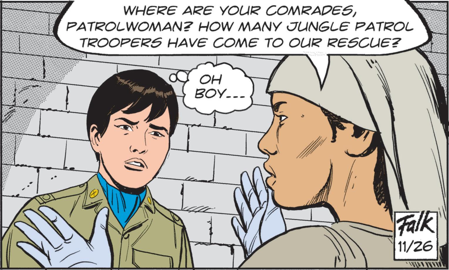 Fictional character OCR: WHERE ARE YOUR COMRADESPATROLWOMAN? HOW MANY JUNGLE PATROL TROOPERS HAVE COME TO OUR RESCUE? OH BOY... Falk 11/26 WHERE ARE YOUR COMRADESPATROLWOMAN ? HOW MANY JUNGLE PATROL TROOPERS HAVE COME TO OUR RESCUE ? OH BOY ... Falk 11/26