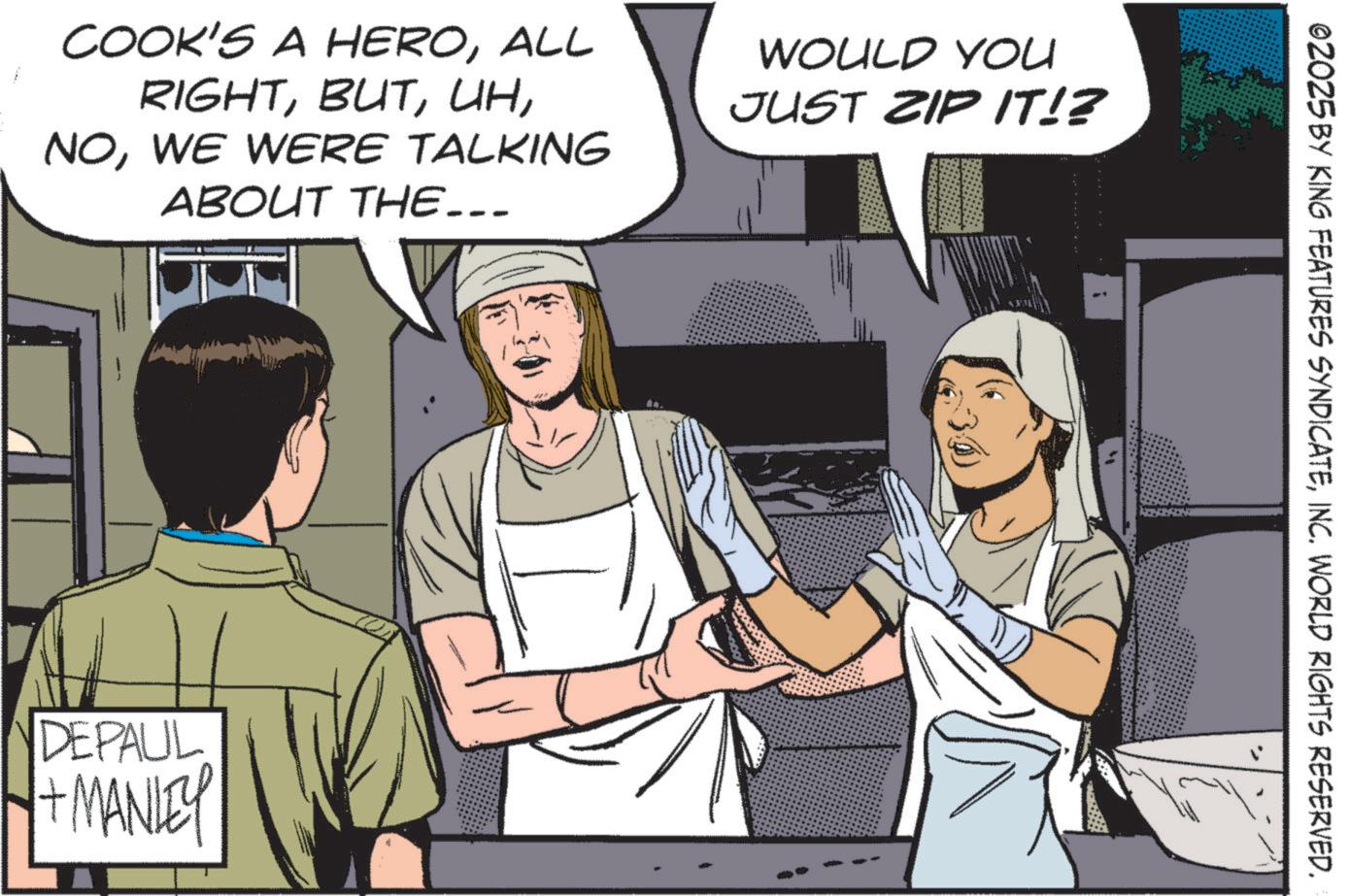 Comics OCR: COOK'S A HEROALL RIGHTWE WERE TALKING ABOUT THE... WOULD YOU JUST ZIP IT!? DEPAUL + MANLEY ©2025 BY KING FEATURES SYNDICATEINC. WORLD RIGHTS RESERVED. COOK'S A HEROALL RIGHTWE WERE TALKING ABOUT THE ... WOULD YOU JUST ZIP IT !? DEPAUL + MANLEY © 2025 BY KING FEATURES SYNDICATEINC . WORLD RIGHTS RESERVED .