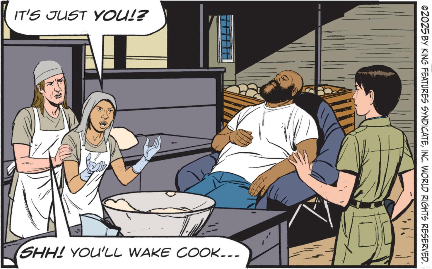 Fictional character OCR: IT'S JUST YOU!? SHH! YOU'LL WAKE COOK... ©2025 BY KING FEATURES SYNDICATEINC. WORLD RIGHTS RESERVED. IT'S JUST YOU !? SHH ! YOU'LL WAKE COOK ... © 2025 BY KING FEATURES SYNDICATEINC . WORLD RIGHTS RESERVED .