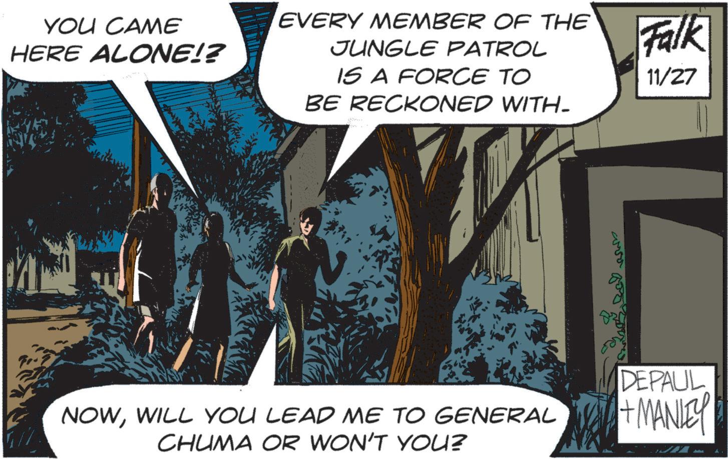 Animated cartoon OCR: YOU CAME HERE ALONE!? EVERY MEMBER OF THE JUNGLE PATROL IS A FORCE TO BE RECKONED WITH_ Falk 11/27 NOWWILL YOU LEAD ME TO GENERAL CHUMA OR WON'T YOU? DEPAUL + MANLEY YOU CAME HERE ALONE !? EVERY MEMBER OF THE JUNGLE PATROL IS A FORCE TO BE RECKONED WITH_ Falk 11/27 NOWWILL YOU LEAD ME TO GENERAL CHUMA OR WON'T YOU ? DEPAUL + MANLEY